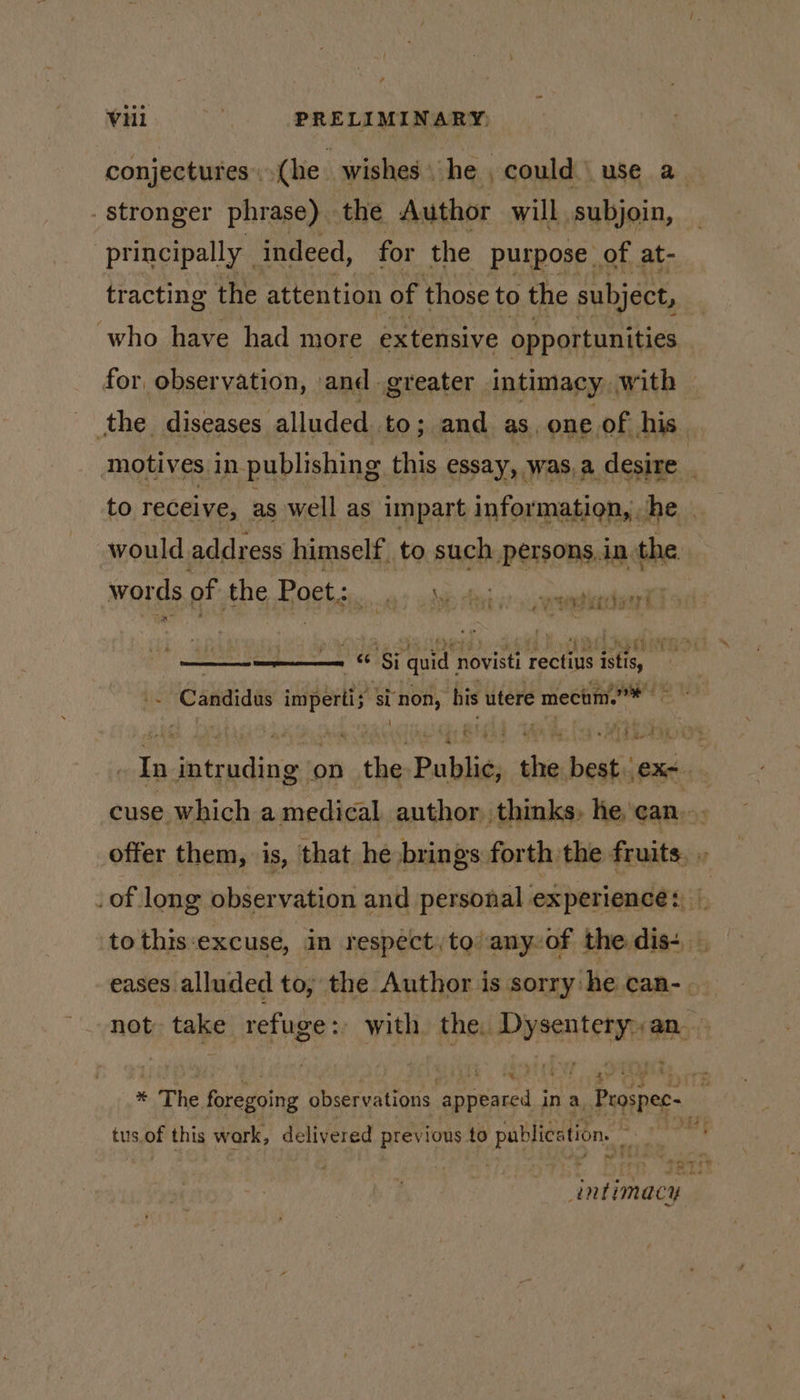 conjectures.(he wishes he , could | use a stronger phrase) the Author will subjoin, principally | indeed, for the purpose of at- tracting the attention of those to the subject, : who have had more extensive opportunities for, observation, and. greater intimacy, with © the diseases alluded to; and as. one of his motives in publishing this essay, was,a desire to receive, as well as impart information, he | would address himself. to. such DHT in fhe words of the Poet: cided ade td vt-siqterana -_ re ree 4. ay 4 eet tal) - i yh TG - &amp; Sj quid, novisti rectiys phe tic Ganaiaas ican si ‘non, his utere mecaim.* Cee mdcin ‘on ida Babli shbestiinnd | cuse which a medical author thinks, he, can... offer them, is, that he brings forth the fruits. _of long observation and personal experience: b to this‘excuse, in respect, to’ anyof the dis-+ | eases alluded to, the Author is sorry. he can-. not take refuge : with the, Dynent etnias ; a % + The foregoing observations appeared in a, Peospec- mi tus.of this wark, delivered previous to pablicetion, ae ntimacy