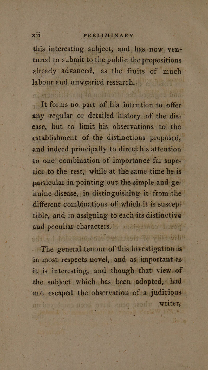 this interesting subject, and has now, ven- tured to submit to the public the pr opositions already: advanced, as the fruits e much | labour and unwearied research. i}; - It forms no sisitlod iis intention to offer. any regular or detailed history, of the dis- ease, but. to limit. his observations to’ the establishment of the distinctions proposed, and indeed principally to direct his attention to one’ combination of importance far supe- rior to the rest, while at the same time heiis- particular in: pointing out the simple and ge- nuine disease, in distinguishing. it: from the different combinations: of which it is’ suscep: - tible, and in assigning to éach its distinctive ; and peculiar. characters. phdbwaimion? hed = ~ © hai hh oY a ae | te The slang tenour: of f this investigation as in most, respects novel, and: as| important as: it’ is interesting, and though, that’ view:of™ the subject which.has, been -adopted,/’ had: “not escaped the observation of ia judicious | : ‘&gt; wruter, | * {