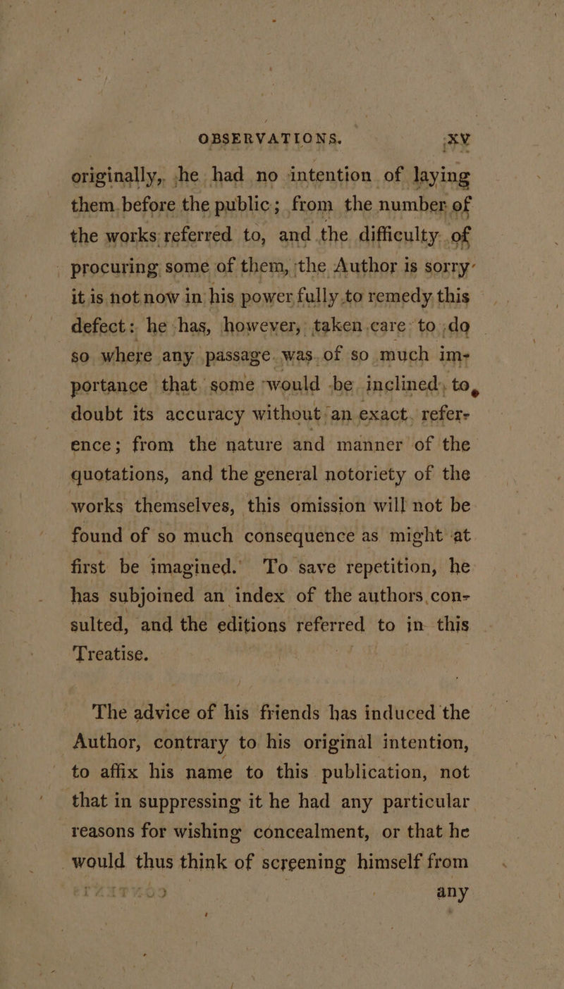 originally, jhe had no intention of laying them.before the public; from the number of the works referred to, and the difficulty: of - procuring some of them, the Author is sorry- it is not now in his power fully to remedy. this defect: he: has, however, taken care toda _ so where any passage. was.of so much im- portance that some ‘would -be inclined, to, doubt its accuracy without/an exact. par ence; from the nature and manner of the quotations, and the general notoriety of the - works themselves, this omission will not be found of so much consequence as might -at first. be imagined. To. save repetition, he has subjoined an index of the authors con- sulted, and the edlitions referred to in this Treatise. The advice of his friends has induced the Author, contrary to his original intention, to affix his name to this publication, not that in suppressing it he had any particular reasons for wishing concealment, or that he would thus think of screening himself from wee [O29 | | any