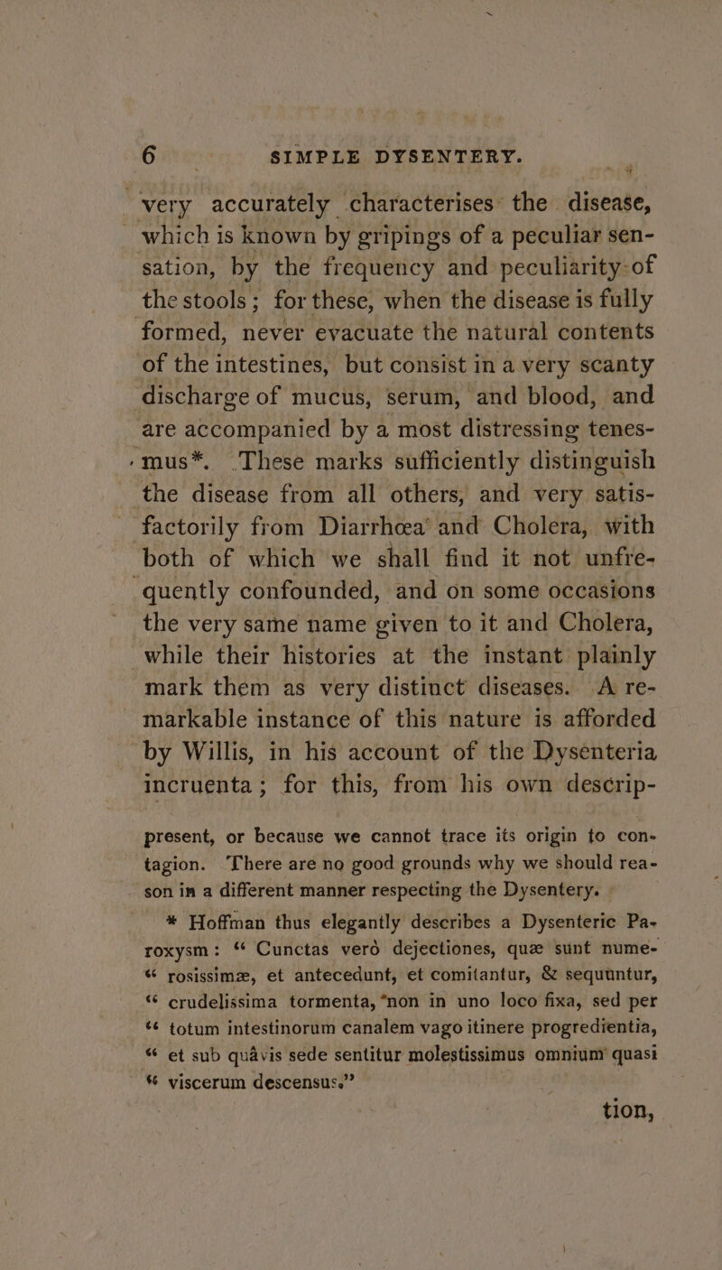 = 1 sation, by the frequency and peculiarity-of the stools; for these, when the disease is fully are accompanied by a most distressing tenes- both of which we shall find it not unfre- the very same name given to it and Cholera, while their histories at the instant plainly mark them as very distinct diseases. A re- by Willis, in his account of the Dysenteria incruenta; for this, from his own descrip- present, or because we cannot trace its origin to con- tagion. ‘There are no good grounds why we should rea- son in a different manner respecting the Dysentery. * Hoffman thus elegantly describes a Dysenteric Pa- roxysm: ‘ Cunctas verd dejectiones, que sunt nume- “ rosissimz, et antecedunt, et comitantur, &amp; sequuntur, “© crudelissima tormenta, “non in uno loco fixa, sed per ¢¢ totum intestinorum canalem vago itinere progredientia, “ et sub quavis sede sentitur molestissimus omniuny quasi tion,