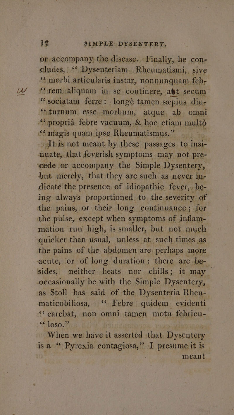 or accompany, the disease. Finally, he con- cludes, |. ‘‘ Dysenteriam. Rheumatismi, . sive “¢ morbi articularis instar, nonnunquam feb, “rem, aliquam in se continere, a&amp;t secum “ sociatam ferre: -langé tamen seepius diu- ‘‘turnum, esse morbum, atque ab omni “propria febre vacuum, &amp; hoc etiam mult tis not meant by these passages to insi- but merely, that they are such as never in- dicate the presence of idiopathic fever,, be- ing always proportioned to the severity, of mation run high, is smaller, but not much quicker than Mae unless at such times ,as the pains of the abdomen are perhaps more as Stoll has said of the Dysenteria Rheu- maticobiliosa, ‘* Febre quidem. evidenti ‘¢ carebat, non omni tamen motu febricu- “* loso.” When we have it asserted that Dysentery isa “ Pyrexia contagiosa,”’ I presumeit is | | meant