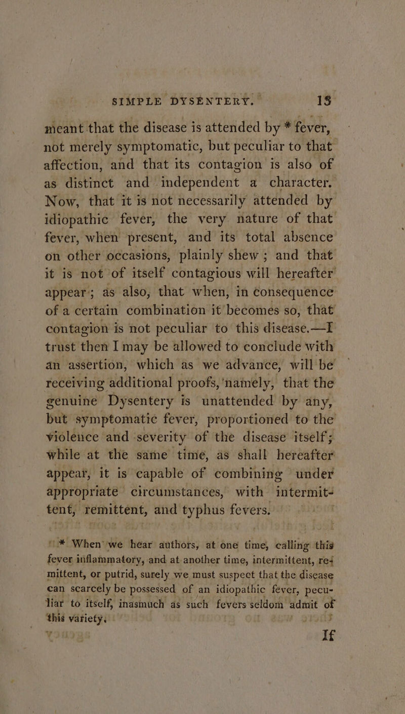 meant that the disease is attended by * fever, not merely symptomatic, but peculiar to that affection, and that its contagion is also of as distinct and independent a character. Now, that it is not necessarily attended by idiopathic fever, the very nature of that fever, when present, and its total absence on other occasions, plainly shew ; and that it is not of itself contagious will hereafter appear 5; as also, that when, in Consequence of a certain combination it becomes so, that contagion is not peculiar to this disease.—I trust then I may be allowed to conclude with an assertion, which as we advance, will be receiving additional pr oofs, namely, that the genuine Dysentery is unattended by any, but symptomatic fever, proportioned to the violence and ‘severity of the disease itself; while at the same time, as shall hereafter appear, it is capable of combining under appropriate | circumstances, with intermit- tent, ‘Temittent, and typhus fevers. ; “When: we hear authors, at res time, calling this fever niflammatory, and at another time, intermittent, re4 mittent, or putrid, surely we must suspect that the disease can scarcely be possessed of an idiopathic fever, pecu- liar to itself, inasmuch as such fevers seldom admit of this variety. args If