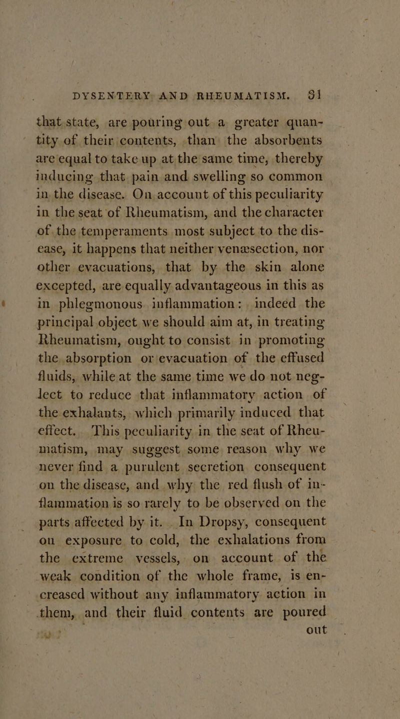 that state, are pouring out a greater quan- tity of their contents, than the absorbents are equal to take up at the same time, thereby inducing that. pain and swelling so common | in, the disease. On account of this peculiarity in the seat of Rheumatism, and the character of the temperaments most subject to the dis- ease, it happens that neither venesection, nor other evacuations, that by the skin alone excepted, are equally advantageous in this as in phlegmonous. inflammation: . indeed the principal object we should aim at, in treating Rheumatism, ought to consist in promoting the absorption or evacuation of the effused fluids, while at the same time we do not neg- lect to reduce that inflammatory action of the exhalants, which primarily induced that effect. This peculiarity in the seat of Rheu- matism, may suggest some reason why we never find a purulent secretion consequent on the disease, and why the red flush of in- flammation is so rarely to be observed on the parts affected by it. . In Dropsy, consequent ou exposure to cold, the exhalations from the extreme vessels, on account of the weak condition of the whole frame, is en- creased without any inflammatory action in them, and their fluid contents are poured yo out “ww