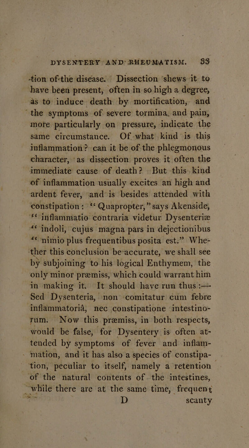 tion of:the diséase. Dissection ‘shews: it. to have been present, often in so high a degree, as to induce death by mortification, and ‘the symptoms of severe tormina, and pain, more particularly on pressure, indicate the same circumstance. Of :-what kind is this inflammation? can it be of the phlegmonous character, ‘as dissection: proves: it often the ammediate cause of death? But this. kind of inflammation usually excites an high and ardent. fever, and is besides attended with constipation: ‘* Quapropter,” says Akenside, ** inflammatio contraria videtur Dysenteriz “© indoli, cujus magna pars in dejectionibus “*nimio plus frequentibus posita est.” Whe- ther this conclusion be-accurate, we shall see by subjoining to his logical Enthymem, the only minor premiss, which could warrant him in making it. It should have run thus :— Sed Dysenteria, non ‘comitatur cum febre ‘inflammatorid, nec constipatione intestino- tum. Now this premiss, in both respects, would be false, for Dysentery is often at- tended by symptoms of fever and inflam- - mation, and it has also a species of constipa-_ tion, peculiar to itself, namely a retention of the natural contents of the intestines, “while there are at the same time, frequent ai D scanty