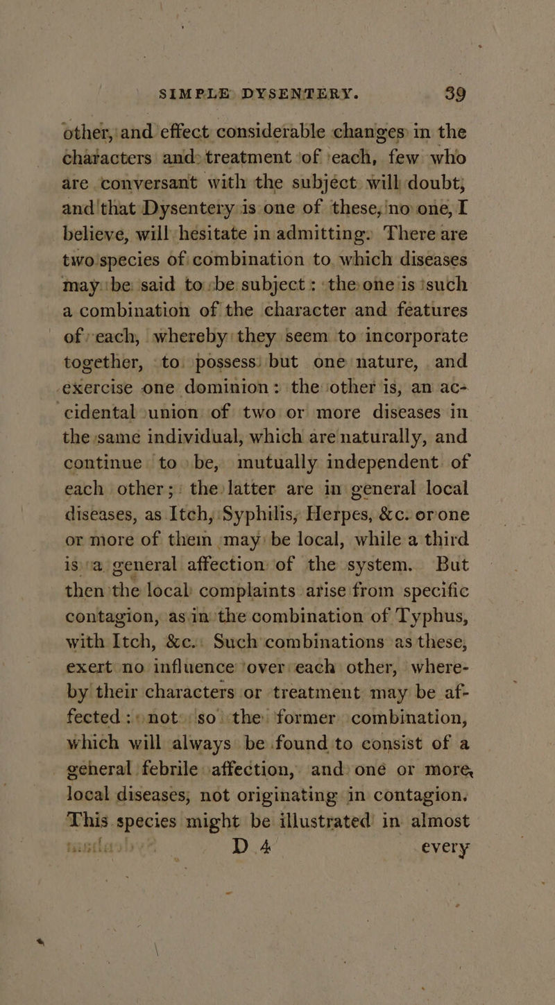 other, and effect considerable changes) in the chatacters and&gt;treatment ‘of ‘each, few who are conversant with the subjéct will doubt; and ‘that Dysentery is one of these,'no one, I believe, will hesitate in admitting» There are two species of combination to, which diseases may:'be: said tosbe subject : the one is isuch a combination of the character and features of each, whereby they seem to incorporate together, to \possess) but one nature, and exercise one dominion: the ‘other is, an ac- cidental union of two or more diseases in the same individual, which are naturally, and continue tobe, mutually independent. of each other; the latter are in general local diseases, as Itch, Syphilis; Herpes, &amp;c. orone or more of them ‘may: be local, while a third is a general affection of the system. But then: the local complaints arise from specific contagion, asin the combination of Typhus, with Itch, &amp;c.: Such combinations as these, exert no influence ‘over: each other, where- by their characters or treatment may be af- fected: \ not»: so the former combination, which will always be found to consist of a general febrile affection, and) oné or more, local diseases; not originating in contagion. die Li al might be illustrated in almost tiitles 0 D 4 every