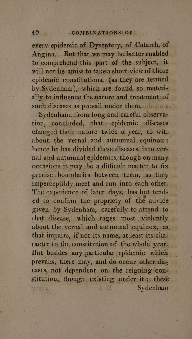 every epidemic of Dysentery, of . Catarrh, of Angina. But that we may be better enabled to comprehend this «part of the subject, it will not ‘be amiss to takea short view of those epidemic constitutions, (as they are termed . by. Sydenham), which are found.so materi- ally.to influence the nature and treatment) ot, | Sydenham, from long and careful wicicte changed their nature twice. a year, to wit, aban the yernal. and autumnal, equinox + hence he has divided these diseases. into: ver- nal_and autumnal epidemics, though on many. occasions it may be a difficult matter. to fix precise) boundaries between. them, . as they — imperceptibly, meet and run into each other. given by Sydenham, carefully to attend to. that disease, which rag ges most. violently about the. vernal. and. autumnal equinox,..as__ that imparts, if not its name, at least its. chas But. besides any. particular. epidemic which. eases, not dependent on. the reigning ‘con-. kia though, exathng: under. its » these - i3: bh {J Sydenhars