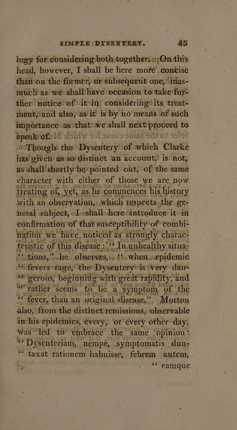 logy fori considering :both.togéther. On this head, however, I shall be here mové‘ .contise than’on the former) or subsequent one; itias- much! as we shall‘have occasion to take fur- thier notice: of it in, considéring® its, treat- thent,iand alsoy as! it! is by no’ mearis lof such Siicned oy ieeltier oshall ets ep to Speakodfo!/ f dotdy tol seguro Songe Sd Of 1976 cThough: the Dysentery’ of «which Clarke has ive us soi distingt Jan account;,! is‘ not, as shall!shortly ‘be pointed out; of: ‘the same character with either of those we are Now } a9vi9e' : a 10 MB SOLO CIS6 treating ¢ of, yet: ét,, as he he commences his history with an, gs oat which respects. the ge- neral subject, ol-ashall: heredintreduce: it) im confirmation of that suscep tibility *of ‘eombi-* Hatioit \ Weave noticed de “ston; nly” charac: wd -yisingey 193310 teristic of this digease.:1'¢ In anbealthy situa tions, She. observes, io £! His asl re $4 feversorage,! the: Dysentery't ts very dan- «6 eyOUs, beginnid pi ava SAE “and FEM SeE9210 weratlier “Seems: to, ‘be a symptom ‘of the © feve ver, than, an original, ‘disease,””. Morton blast from the distinet:remissions; observable im-his‘ epidemics, ‘every, or’ every other’ day, Avas “led to” ‘embrace’ the” ‘same. ‘opinion : *« Dysenteriam, | ‘nempé, “symptomatis - dun; ‘ taxat rationem habuisse, febrem autem,