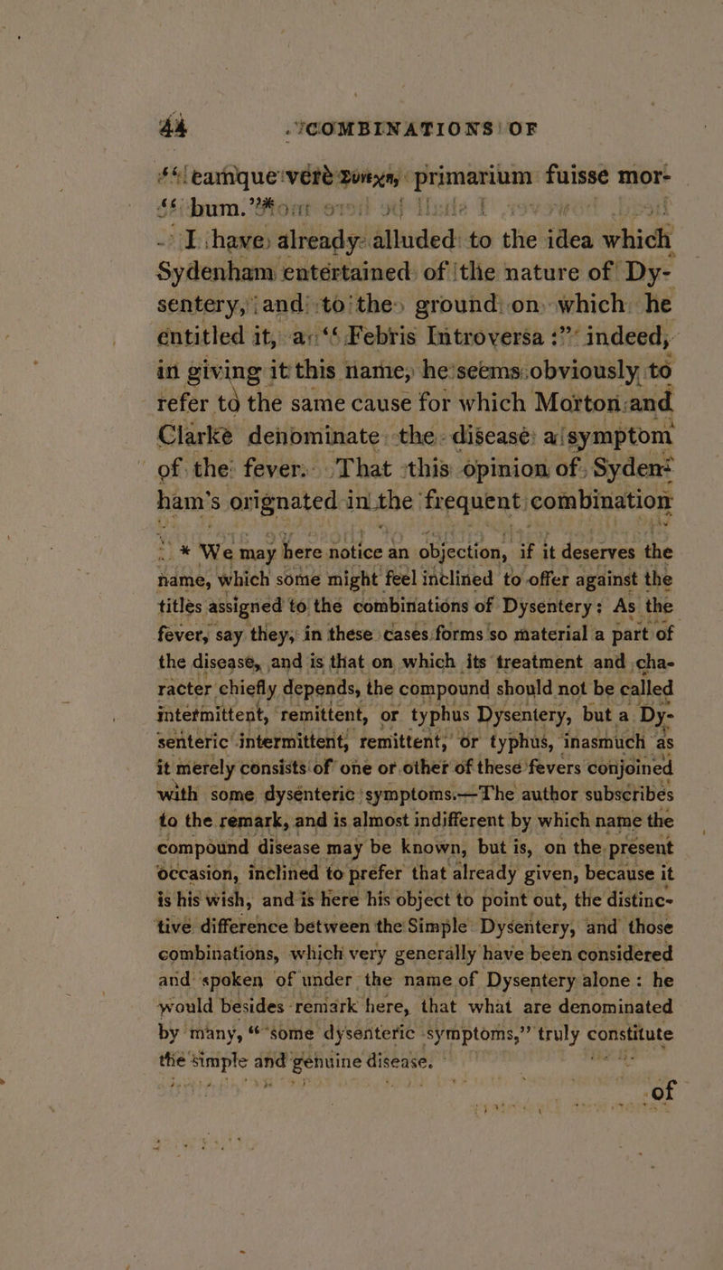 4 ‘earnque‘vere: ore aie faisse mor- 64(oum. Mont ori otf Alsste | TL have already: alluded: to the idea which Syitenhans entertained: of |tle nature of Dy- sentery, and’ to’ the» ground: on. which. he entitled it, ac‘’ Febris Introversa :”’ indeed, i in giving it this name; he’seems:obviously, to refer td the same cause for which Morton: wid Clarke denominate, the. disease: a ‘symptom of the: fever: That -this opinion of ; Sydent ham’s orignated inLthe' ‘frequent: combination i * We may here rd ly an objection, if it bh the hame, which some might feel inclined to offer against 1 the titles assigned to the combinations of Dysentery : As the: fever, say they; in these cases forms so material a part of the disease, , and is that on which its treatment and cha- racter. chiefly depends, the compound should not be called intetmittent, ‘remittent, or typhus Dysentery, but a Dy: senteric intermittent, remittent;’ or typhus, ‘inasmuch as it merely consists’ of’ one or other of these fevers conjoined with some dysénteric symptoms.—The author subscribes to the remark, and is almost indifferent by which name the compound disease may be known, but is, on the. present occasion, inclined to prefer that already given, because it is his wish, and is here his object to point out, the distine- tive difference between the Simple: Dysentery, and those combinations, which very generally have been considered and ‘spoken of under the name of Dysentery alone: he would besides - rentavk here, that what are denominated by many, “some dysenteric ‘symptoms,”” oe constitute the aie ae and: gehuine disease. a ke i a ‘O F * &gt; ee ; 4+ tp ote ie «