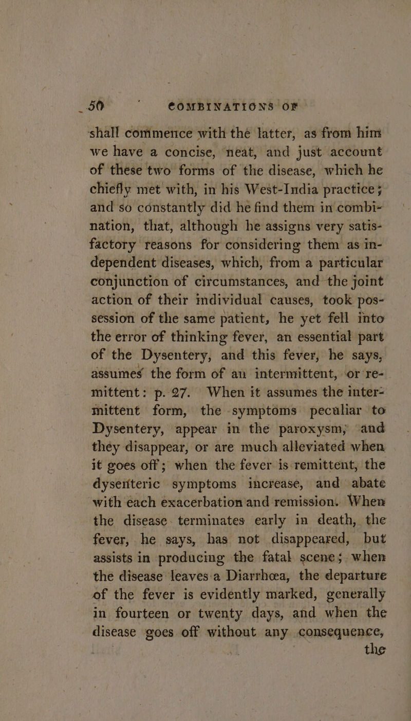 shall commence with thé latter, as from him we have a concise, neat, and just account of these two forms of the disease, which he chiefly met with, in his West-India practice ; and so constantly did he find them in combi- nation, that, although he assigns very satis- factory reasons for considering them as in- dependent diseases, which, from a particular conjunction of circumstances, and the joint action of their mdividual causes, took pos- session of the same patient, he yet fell into the error of thinking fever, an essential part of the Dysentery, altd this fever, he says, assumes the form of an intermittent, or re- mittent: p.27. When it assumes the inter- mittent form, the symptoms peculiar to Dysentery, appear im the paroxysm, and they disappear, or are much alleviated when it goes off; when the fever is remittent, the dyseiiteric symptoms increase, and abate ‘with each exacerbation and remission. When the disease. terminates early in death, the fever, he says, has not disappeared, but assists in producing the fatal scene; when the disease leaves:‘a Diarrhcea, the departure of the fever is evidently marked, generally in fourteen or twenty days, and when the disease goes off without any consequence, the