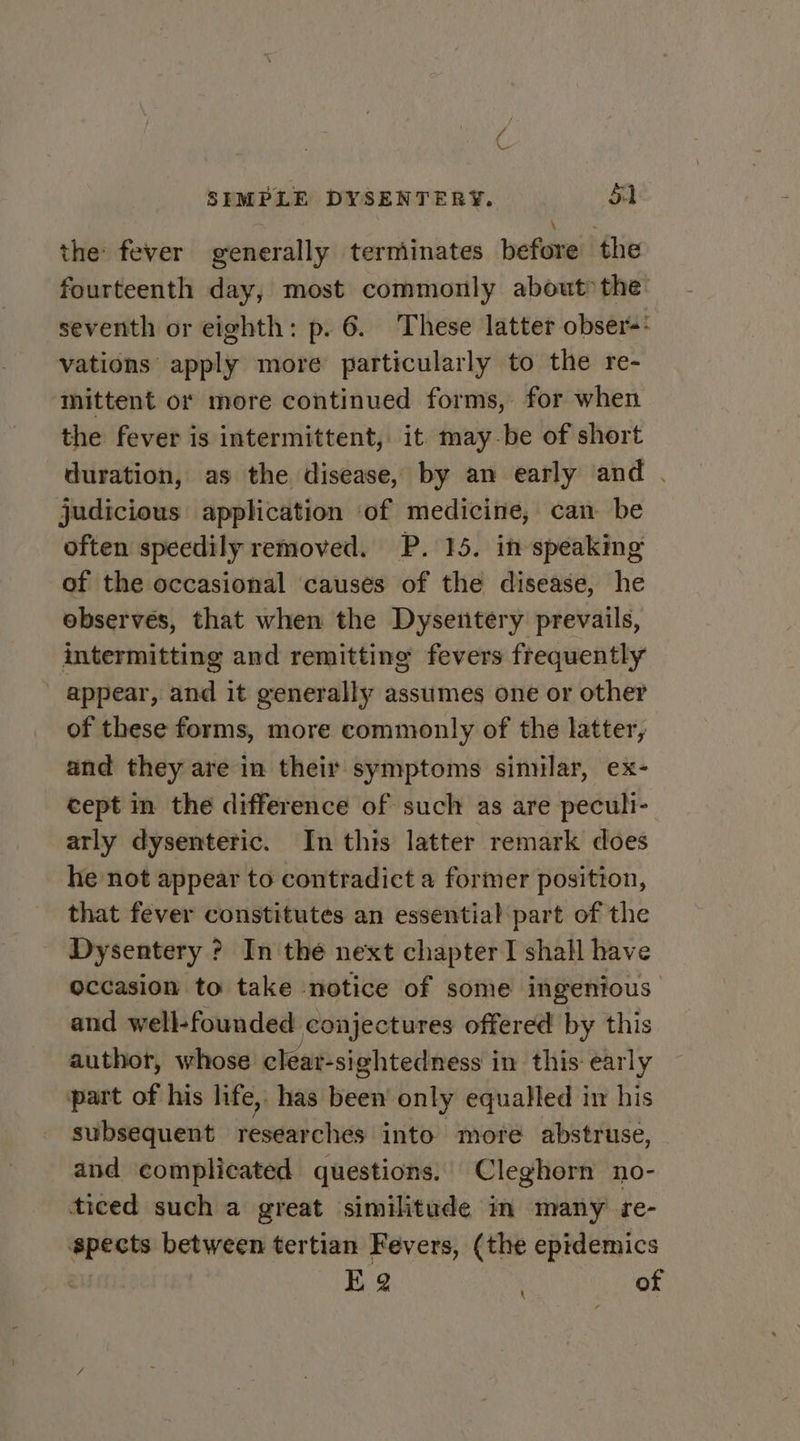 ae the fever generally terminates before the fourteenth day, most commonly about» the: seventh or eighth: p. 6. These latter obseré* vations apply more particularly to the re- mittent or more continued forms, for when the fever is intermittent, it may-be of short duration, as the disease, by an early and . judicious application of medicine, can be often speedily removed. P. 15. in speaking of the occasional causes of the disease, he observes, that when the Dysentery prevails, intermitting and remitting fevers frequently appear, and it generally assumes one or other of these forms, more commonly of the latter, and they are in their symptoms sinular, ex- cept in the difference of such as are peculi- arly dysenteric. In this latter remark does he not appear to contradict a former position, that fever constitutes an essential part of the Dysentery ? In thé next chapter I shall have occasion to take notice of some ingenious and well-founded conjectures offered by this author, whose cleat-sightedness in this early part of his life, has been only equalled in his subsequent researches into more abstruse, and complicated questions. Cleghorn no- ticed such a great similitude in many re- pects between tertian Fevers, (the epidemics eu EK 2 of \