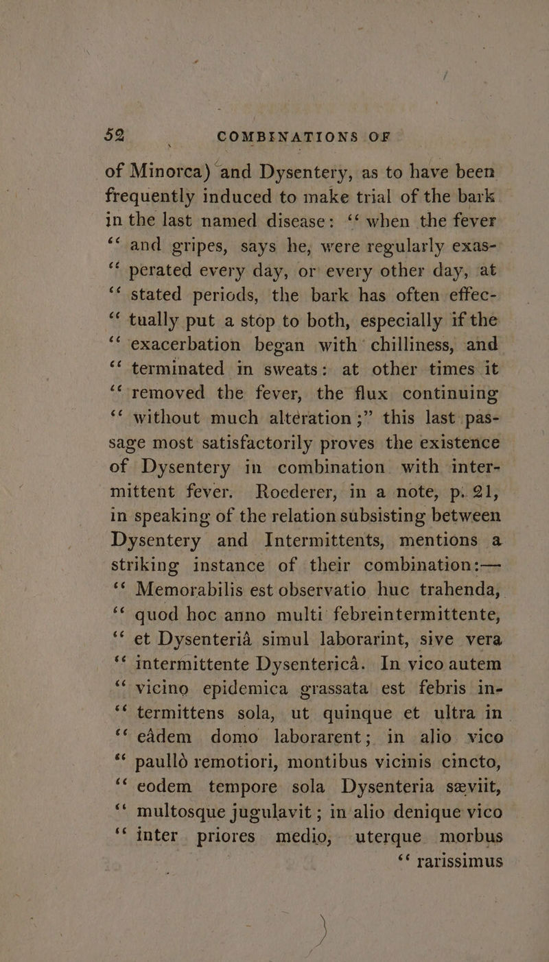 of Minorca) and Dysentery, as to have been frequently induced to make trial of the bark in the last named disease: ‘‘ when the fever ‘“ and gripes, says he, were regularly exas- ‘¢ perated every day, or every other day, at ‘* stated periods, the bark has often effec- tually put a stop to both, especially if the exacerbation began with chilliness, and terminated in sweats; at other times it removed the fever, the flux continuing without much alteration ;” this last pas- sage most satisfactorily proves the existence of Dysentery in combination with inter- mittent fever. Roederer, in a note, p. 21, in speaking of the relation subsisting between Dysentery and Intermittents, mentions a striking instance of their combination:— ‘¢ Memorabilis est observatio huc trahenda, ‘¢ quod hoc anno multi febreintermittente, ‘‘ et Dysenterid simul laborarint, sive vera intermittente Dysenterica. In vico autem *‘ vicino epidemica grassata est febris in- ‘‘ termittens sola, ut quinque et ultra in ‘* eddem domo laborarent; in alio vico ** paulld remotiori, montibus vicinis cincto, ‘“ eodem tempore sola Dysenteria seviit, multosque jugulavit ; in alio denique vico ‘‘ inter. priores medio, uterque morbus | ‘* rarissimus c¢ é¢ 6é é¢ (7 4 66 C6 Sas