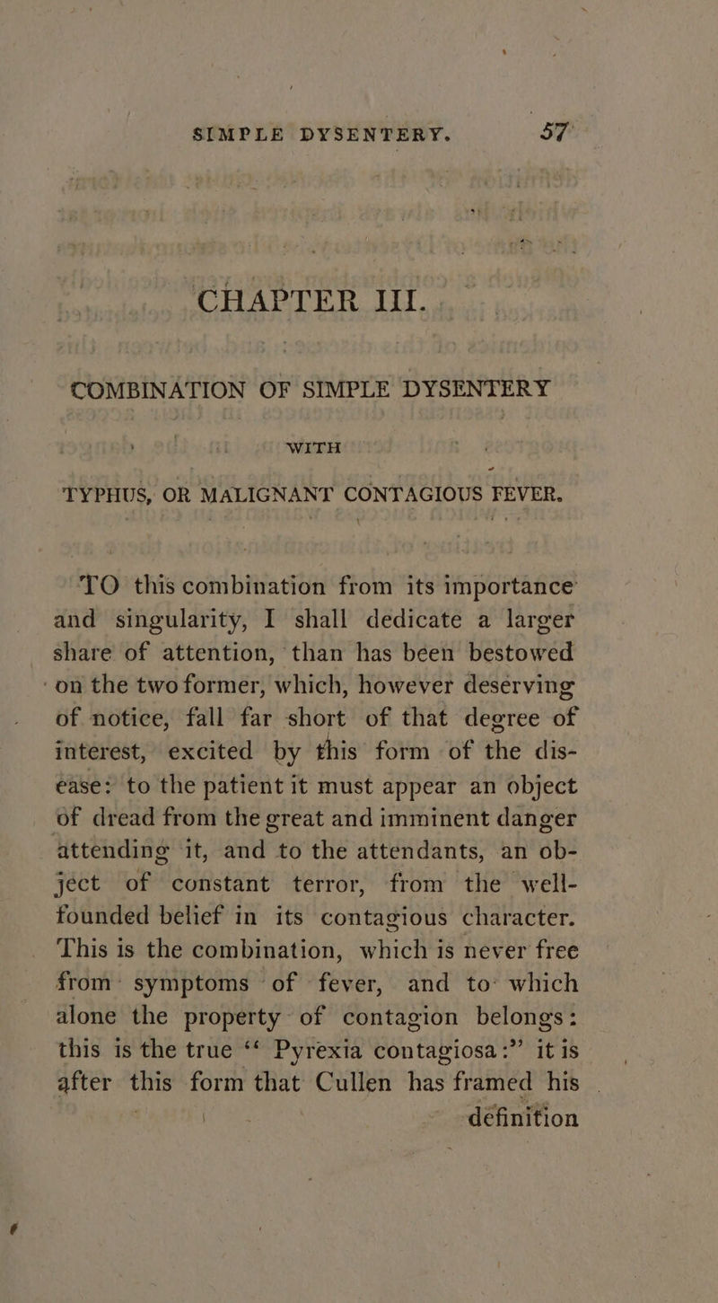 CHAPTER II. COMBINATION OF SIMPLE DYSENTERY WITH TYPHUS, OR MALIGNANT CONTAGIOUS FEVER. \ TO this combination from its importance’ and singularity, I shall dedicate a larger share of attention, than has been bestowed on the two former, which, however deserving of notice, fall far short of that degree of interest, excited by this form of the dis- ease: to the patient it must appear an object of dread from the great and imminent danger attending it, and to the attendants, an ob- ject of constant terror, from the well- founded belief in its contagious character. This is the combination, which is never free from’ symptoms of fever, and to: which alone the property of contagion belongs: this is the true ‘‘ Pyrexia contagiosa:”’ it is after ai form that Cullen has framed his | oa définition