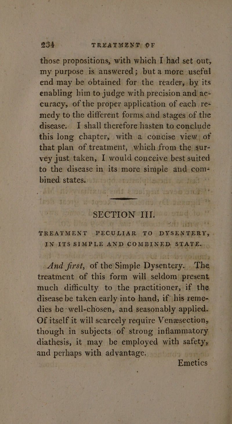 those propositions, with which I had set out, my purpose is answered; but a more useful end may be obtained for the reader,. by its enabling him to judge with precision and ac- curacy, of the proper application of each. re- medy to the different forms and stages of the disease. I shall therefore hasten to conclude this long chapter, with a concise view of that plan of treatment, which from the sur- vey just. taken, I would conceive best suited to the disease in its: more dsiniple and, com- bined states. | 6 ee SECTION TIT. &amp; Lit TREATMENT PECULIAR TO DYSENTERY, | IN ITS SIMPLE AND COMBINED, STATE... And first, of the Simple Dysentery. . The treatment of this form will seldom present much difficulty to the practitioner, if the disease be taken early into hand, if |his reme- dies be well-chosen, and seasonably applied. OF itself it will scarcely require Venesection, though in subjects of strong inflammatory dinihenis it may be Palonisa with safety, and perhaps with advantage. | Emeucs: |