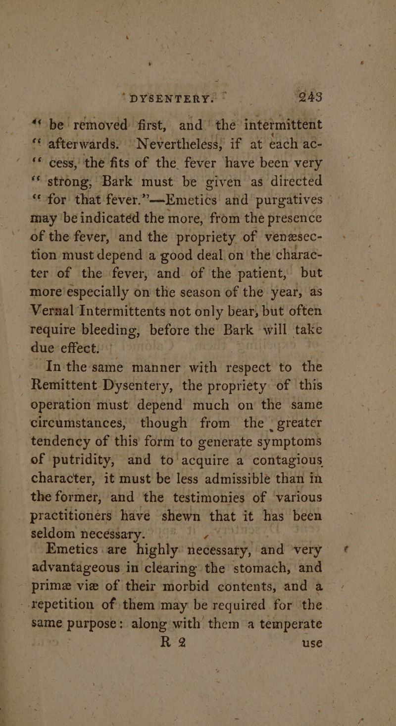 “* be removed: first, and’ the intermittent ‘© afterwards. “Nevertheless; if at each ac- ‘* cess,’ the fits of the. fever have been very ** strong, Bark must be given as directed ‘* for that fever. ”—Emeties and purgatives may be indicated the more, from the presence of the fever, and the propriety of venescc- tion must depend a good deal on the charae- ter of the fever, and. of the patient, but more’especially on the season of the year, as Vernal Intermittents not only bear, but often require bleeding, before the Bark will take due effect. Inthe same manner with respect to the - Remittent Dysentery, the propriety of this operation must depend much on the same circumstances, though from the | greater tendency of this form to generate symptoms of putridity, and to acquire a contagious character, it must be less admissible than in the former, and the testimonies of various _ practitioners have shewn that it has been seldom necessary. Emetics are highly iedessaty” and very. advantageous. in clearing the stomach, and prime vie of their morbid contents, and a _.Yepetition of them ‘may be required for. the same er along with them a temperate | ‘R 2 | use