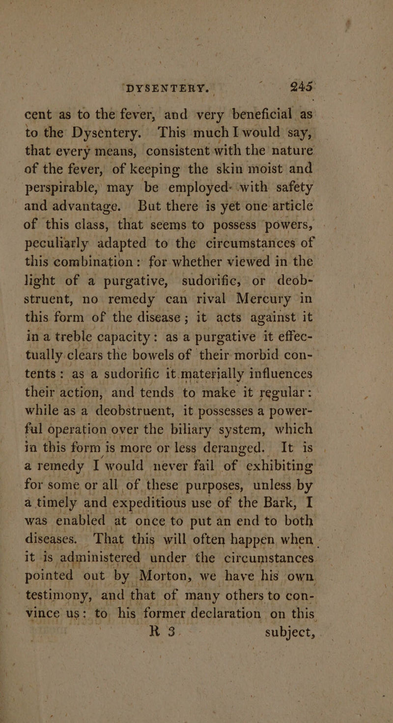 cent as to the fever, and very beneficial as to the Dysentery. This much I would say, that every means, consistent with the nature of the fever, of keeping the skin moist and perspirable, may be employed: with safety and advantage. But there is yet one article of this cliisas that seems to possess ‘powers, peculiarly adapted to the circumstances of this combination : for whether viewed in the light of a purgative, sudorific, or deob- struent, no remedy can rival Mercury in this form of the disease ; it acts against it in a treble capacity : : as a purgative it effec- tually clears the bowels of their morbid con- tents: as a sudorific it.materjally influences their action, and tends to make it regular: while as a deobstruent, it possesses a power- ful operation over the biliary system, which ia this form is more or less deranged. It is a remedy I ‘would never fail of exhibiting for some or all of. these purposes, unless by a timely and expeditious use of the Bark, I was enabled at once to put an end to both diseases. T hat this will often happen, when . it is administered under the circumstances. pointed out by. Morton, we have his own : testimony, and that of many others to con- vince us: to his former declaration on this HOT is eae subject,