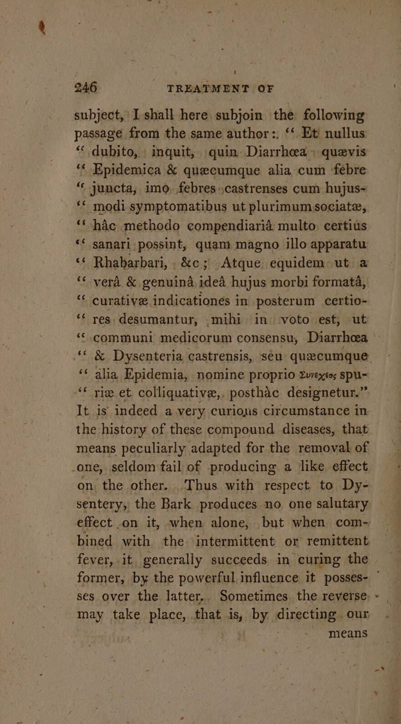 subject, I shall here subjoin the ee liar ‘“« Epidemica &amp; quecumque alia cum ‘febre ‘« juncta, imo, febrescastrenses cum hujus~ ‘* modi symptomatibus ut plurimumsociate, ‘‘ hdc methodo compendiaria multo. certius curative. indicationes in posterum certio- res desumantur, .mihi in voto est, ut &amp; Dysenteria castrensis, seu quecumque alia Epidemia, nomine proprio 2uvexto; spu~ tie et colliquative,. posthac designetur.” It is indeed avery curious circumstance in means peculiarly adapted for the removal of _-one, seldom fail of producing a like effect sentery, the Bark produces no one salutary effect on it, when alone, but when com- bined with the intermittent or remittent fever, it. generally succeeds in curing the ses over the. latter,. Sometimes. the reverse may take place, that is, roi directing | our means ¢