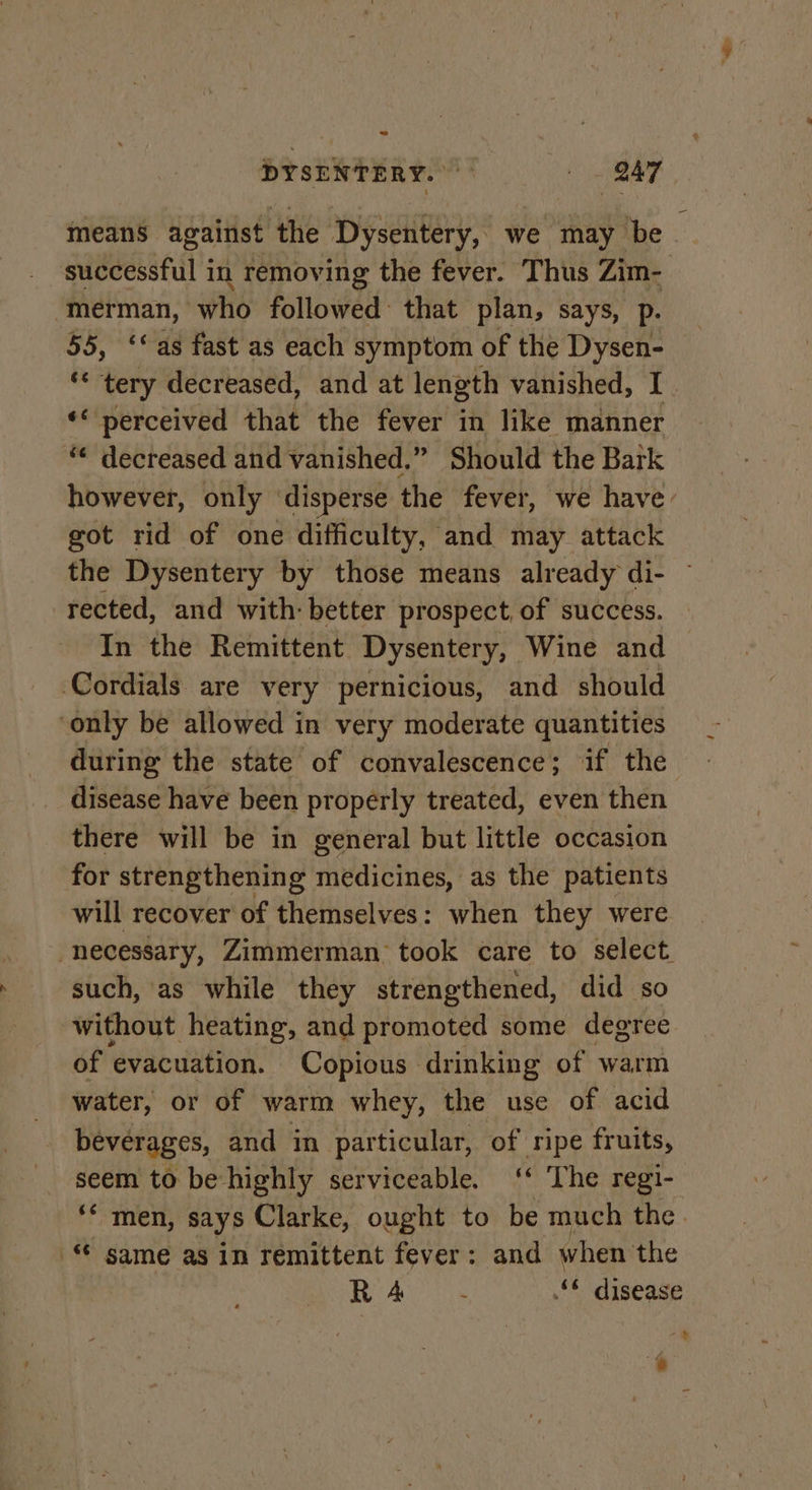 means against the Dysentery, we may be successful in removing the fever. Thus Zim- -merman, who followed: that plan, says, p. 55, ‘as fast as each symptom of the Dysen- ** tery decreased, and at length vanished, I. *&lt; perceived that the fever in like manner — “ decreased and vanished.” Should the Bark © however, only disperse the fever, we have: got rid of one difficulty, and may attack the Dysentery by those means already di- ~ rected, and with: better prospect, of success. In the Remittent Dysentery, Wine and Cordials are very pernicious, and should ‘only be allowed in very moderate quantities during the state of convalescence; if the disease have been properly treated, even then there will be in general but little occasion for strengthening medicines, as the patients will recover of themselves: when they were necessary, Zimmerman took care to select. such, as while they strengthened, did so without heating, and promoted some degree of evacuation. Copious drinking of warm water, or of warm whey, the use of acid beverages, and in particular, of ripe fruits, seem to be highly serviceable. ‘‘ The regi- ‘* men, says Clarke, ought to be much the. © same as in remittent fever: and when the RA. © disease - i