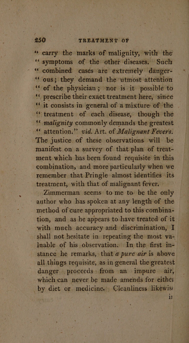 ‘© carry the marks ‘of malignity, with the ‘‘ symptoms of the other diseases. Such ~ * combined cases are extremely danger- “* ous; they demand the utmost attention ‘of the physician; nor is it possible to ‘* prescribe their exact treatment here, since ** it consists in general of a mixture of the - © treatment of each disease, though the ‘* malignity commonly demands the greatest © attention.” vid. Art. of Malignant Fevers. The justice of these observations will be manifest on a survey of that plan of treat- ment which has been found requisite in this combination, and more particularly when we remember that Pringle almost identifies its treatment, with that of malignant fever. — _ Zimmerman seems to me to: be the only author who has spoken at any length of the method of cure appropriated to this combina- tion, and as he appears to have treated of it with much accuracy and discrimmation, I shall not hesitate in repeating the most va- luable of his observation: In the first in- stance he remarks, that a pure air is above all things requisite, as in general the greatest danger proceeds, from an impure _ air, white can never be made amends for eithei by diet or. medicine. Cleanliness likewisi i]