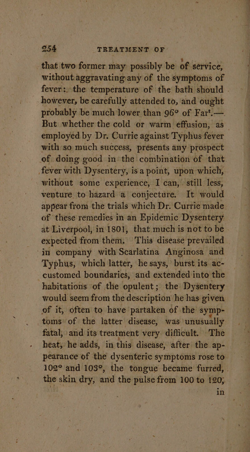 that two former may possibly be of service, without aggravating any of the symptoms of fever: the temperature of the bath should | however, be carefully attended to, and ought probably be much lower than 96° of Fart.— But whether the cold or warm effusion, as_ employed by Dr. Currie against Typhus fever with so much success, presents any prospect of doing good in, the combination of that fever with Dysentery, is a point, upon which, without some experience, I can, . still less, venture to hazard a conjecture. It would appear from the trials which Dr. Currie made of these remedies in an Epidemic Dysentery at Liverpool, in 1801, that much is not to be. expected from them. This disease prevailed | “in company with Scarlatina Anginosa and Typhus, which latter, he says, | burst its ac- -customed boundaries, and extended into the habitations of the opulent; the Dysentery would seem from the description he has given of it, often to have partaken of the symp- toms of the latter disease, was unusually fatal, and its treatment very difficult. The pearance of the dysenteric symptoms rose to 102° and 103°, the tongue became furred, . the skin dry, and the pulse from 100 to 120; er in