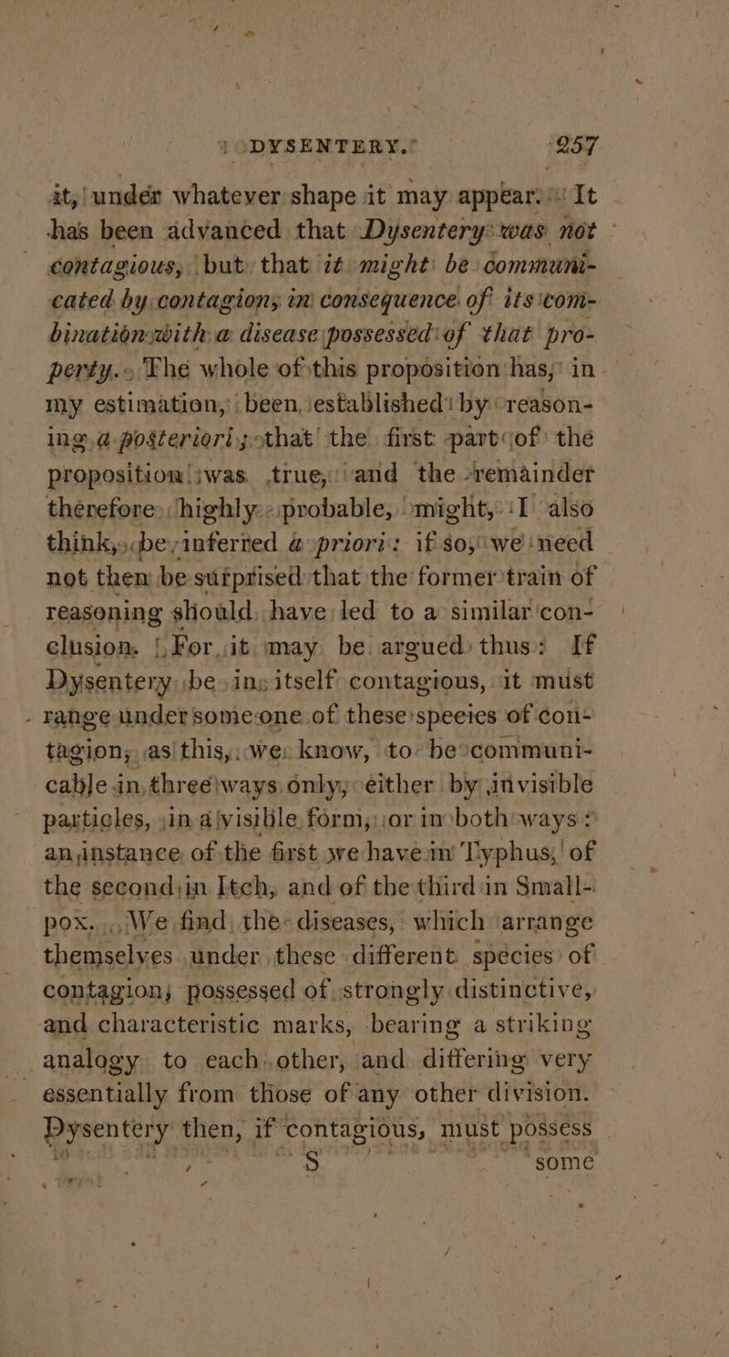 x [ODYSENTERY.! ‘257 it,i undén whatever shape it may appears‘ It has been advanced that Dysentery:was not - contagious, but. that it might: be communi- cated by contagion; in’ consequence. of its com- bination with a disease possessediof that pro- perty.. The whole of this proposition‘has;' in. my estimation,’ been, established’ by reason- ing.a posteriori; that’ the. first part of) the proposition!iwas. true,//and the -remainder therefore highly: «probable, might, ‘I also think,» be;inferred @ priori: if $o5\ we ‘need not then be suiprised that the former train of reasoning sliould have led to a similar ‘con- clusion. [,For.it may be argued) thus: If pe os iy ing itself contagious, It must range under someone of these: ‘species of | con tagion; ,as this,. wes know, to: be ‘communi- cable in, three}ways only; either by, invisible particles, jin a(visible form, or in both ways: an instance, of the first we havein’ Typhus,! of the second;in Itch, and of the third in Small- pox. We find, the: diseases, which ‘arrange chacaaaly es under, these different species: of contagion; possessed of strongly distinctive, and characteristic marks, bearing a striking analogy to each.other, and ditfering very Pysenter J then, if contagious, must possess : » pinta ' seedy Pie ‘some w at ia Cd