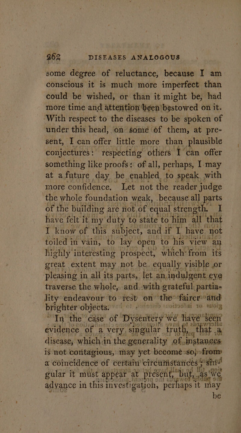 some degree of reluctance, because I am conscious it is much more imperfect than could be wished, or than it might be, had more time and attention been bestowed on it. With respect to the diseases to be spoken of under this head, on some of them, at pre- sent, I can offer little more than plausible conjectures : respecting others I can offer something like proofs: of all, perhaps, I: may at afnture day be. enabled, to speak, with more confidence. Let not the reader judge ‘the whole foundation weak, because all parts of the building are not, of e jual strength. I have felt it my duty to state to him all ‘that I know of this subject, and if i have. not toiled in vain, to lay open to his. view an highly’ interesting prospect, which: from ifs great extent may not be, equally. yisible or pleasing i in all its parts, let. an.indulgent, eye traverse the whole, and with grateful; partia- lity’ endeavour to ‘test’ on” the faireroand Gees objects. bol Paani :iotoStal 16 wMely In’ the’ case’ of ‘Dysenitery * we have seer evidence ‘of a very, ‘singular trut beat that . a disease, which in the eadenal tal ens instanges if not contagious, may yet becomeé+sopofrom — a coincidence of cet ‘tan circuitistatrces. 3 sini i} of gular it mist appear at present,’ “buf, 4 SW adyance in this 1 investigation, ‘perhaps it vy