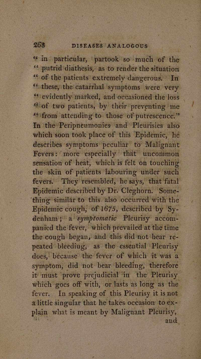 “¢ in’ particular, “partook ‘so ‘much ‘of the ft ‘putrid ‘diathesis,” as to render the situation ‘ of the patients extremely dangerous. © In $f fuaheesaen the catarrhal symptoms’ were very ‘¢: evidently marked, and occasioned the loss lof two patients, by their preventing me *¢ifrom attending to. those” of putrescence.” In ‘the’ Peripneumonies ‘and Pleurisies also which soon took place of’ this Epidemic, he describes ‘symptoms: peculiar to Malignant Fevers: ’ more ‘especially that’ uncommon sensation of heat, which is felt on touching the skin of patients labouring under such fevers. They. resembled, he says, that fatal Epidemic described by Dr- Cleghorn. 'Some- ‘thing’ similar to’ this. also ‘occurred with the Epidemic cough, “of 1675, described by Sy- denham ;' a’ “symptomatic Pleurisy accom- panied the ‘fever, which prevailed at the time the cough began, ‘and this did’not*bear re- peated” bleeding, as the’ essential | Pleurisy does,. because the fever of which it was a symptom, did not: bear bleeding, | therefore it’ must prove prejudicial ‘in the Pleurisy which goes off with, or lasts as long as the fever. pei speaking of this Pleurisy it is not alittle singular that he takes occasion to ex- plain what is meant by Malignant Pleurisy, : amd.