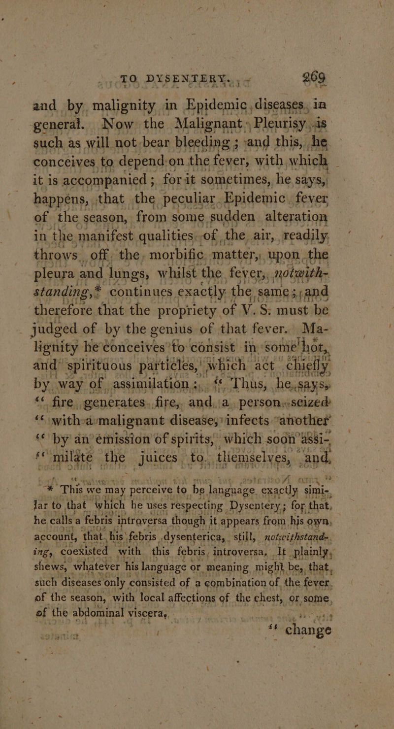 and by malignity in Epidemic, diseases, in general. Now the Malena Pleurisy..4s- such as will not bear bleeding ; +send this, he. conceives to depend on. the fonert with. which it 1s accompanied ; for it sometimes, he says, happens, that the peculiar. Epidemic fever of the season, from some. sudden alteration in the manifest qualities. of the air, readily, throws. ‘off. the, morbific matter, upon the pleura. and lungs, whilst the fever,, notwith- standing,* continues exactly. the same s sand therefore that the propriety of V.S; must be judged of by the genius of that fever. Ma- lignity | he Conceives’to consist in- some ‘hot, and” spirituous particles, Swhich- act ‘chieily by way of | assimilation : a F at hus, he..sayss &lt;« fire generates. fire,, and, a. person seized “ withea malignant disease; infects “another ‘* by an’ émission Of spirits,’ which soon’ assi- fe milate he RE to., _ themselves, and, f ihe cs Werteo A . , anny, ms; a This we ‘may perceive ry be. language. exactly simi, Jar to that “which he uses respecting Dysentery ; ; for that, he calls a febris intraversa though it appears from hjs own, account, that, his’ febris. dysenterica,. still, mots eithstand&gt;. ing, coexisted with this febris, introversa, . It plainly, shews, whatever his Janguage or meaning might be, that, such diseases only, consisted of a combination of. the rare of the season, with local affections of the chest, or some, of the abdominal viscera, a agree PI ks IER racic, | “change