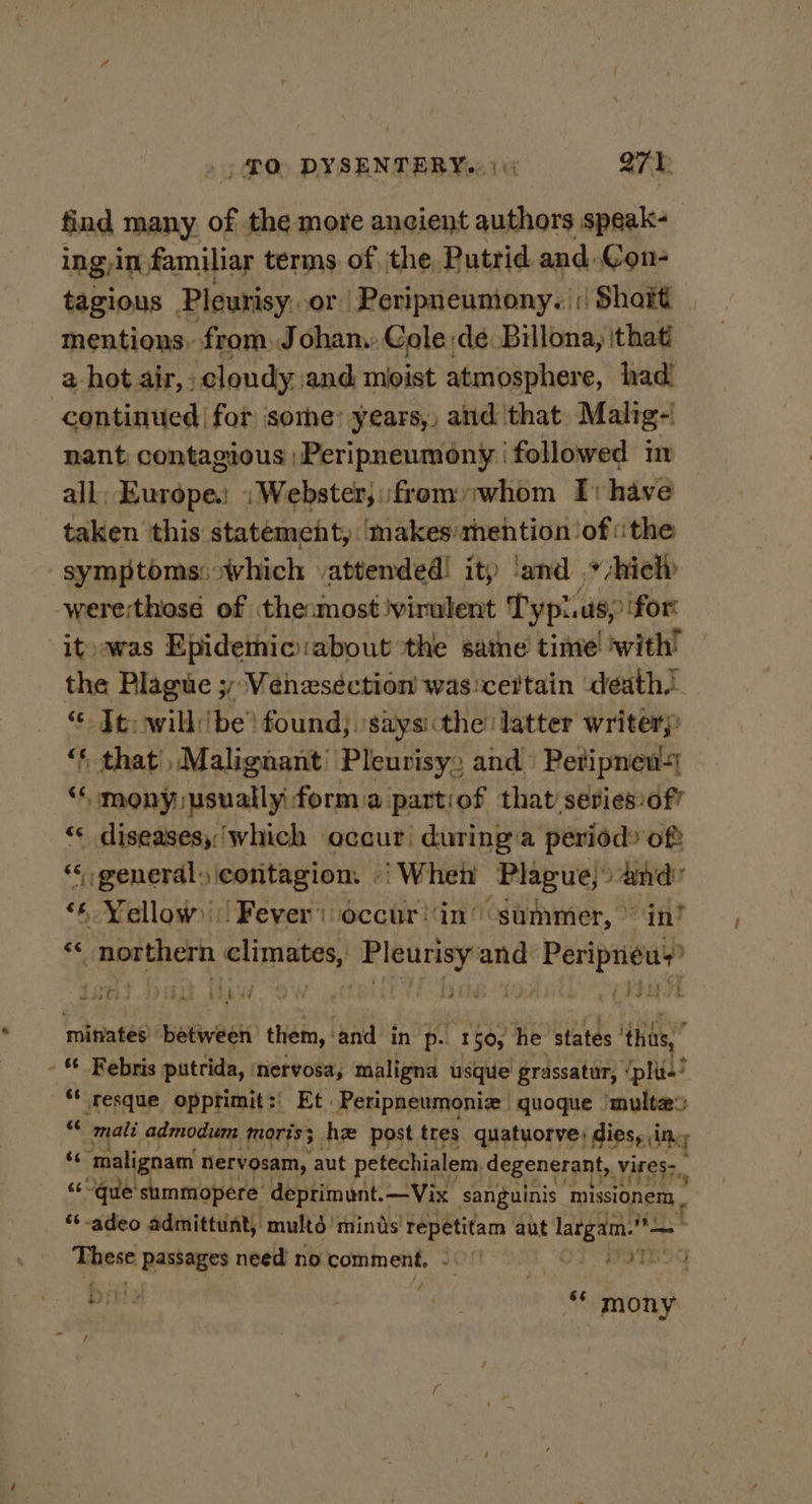 find many of the more ancient authors speak- ing in familiar terms of ‘the Putrid and. Con- tagious Pleurisy. or Peripneumony. |; Short | mentions, from, Johan. Cole dé Billona, that 2-hot air, - cloudy and moist atmosphere, had! continued | for some: years, and that Malig- nant contagious ;Peripneumony followed m all, Europe. ;Webster,:fromyiwhom I: have taken this statement, ‘makes/thehtion of ithe symptoms:which attended! itp ‘and * -hielp were;those of the most ‘virulent Typi.us, for: it) was Epidemic:about the satne time ‘with’ the Plague 3; Véneséction was:certain death. © Te: will: ‘be’ found; ‘saysithe latter writer “* that Malignant’ Pleurisy, and Peripnen-| “ mony usually: forma parti ‘of that seviesof? “* diseases, which occur during a period? oft “ general, contagion. «| Wheti Plague, “Whe: ‘6 Yellow) | Fever’ occur !‘in’ “summer, » | cigs a eaacaae ab tytn and Peripneu 2 at ; eon &lt; ‘nttaatee hebwes them, hand in p. 1 50, he states thas,” - “ Febris putrida, ‘nervosa, maligna usque grassatur, ‘pluie’ “ resque opprtimit:' Et Peripneumonize | quoque ‘multe® “ mali admodum moris; ha post tres quatuorve) dies, ine ‘¢ malignam nervosam, aut petechialem, degenerant, vires: &lt;~que'summopere deprimunt.—Vix sanguinis ‘missionem._ “t-adeo admittunt, multé minds ‘Tepétitam aut a on These bate. need no comment, - OF Rates ps ot Dili2 6s mony f