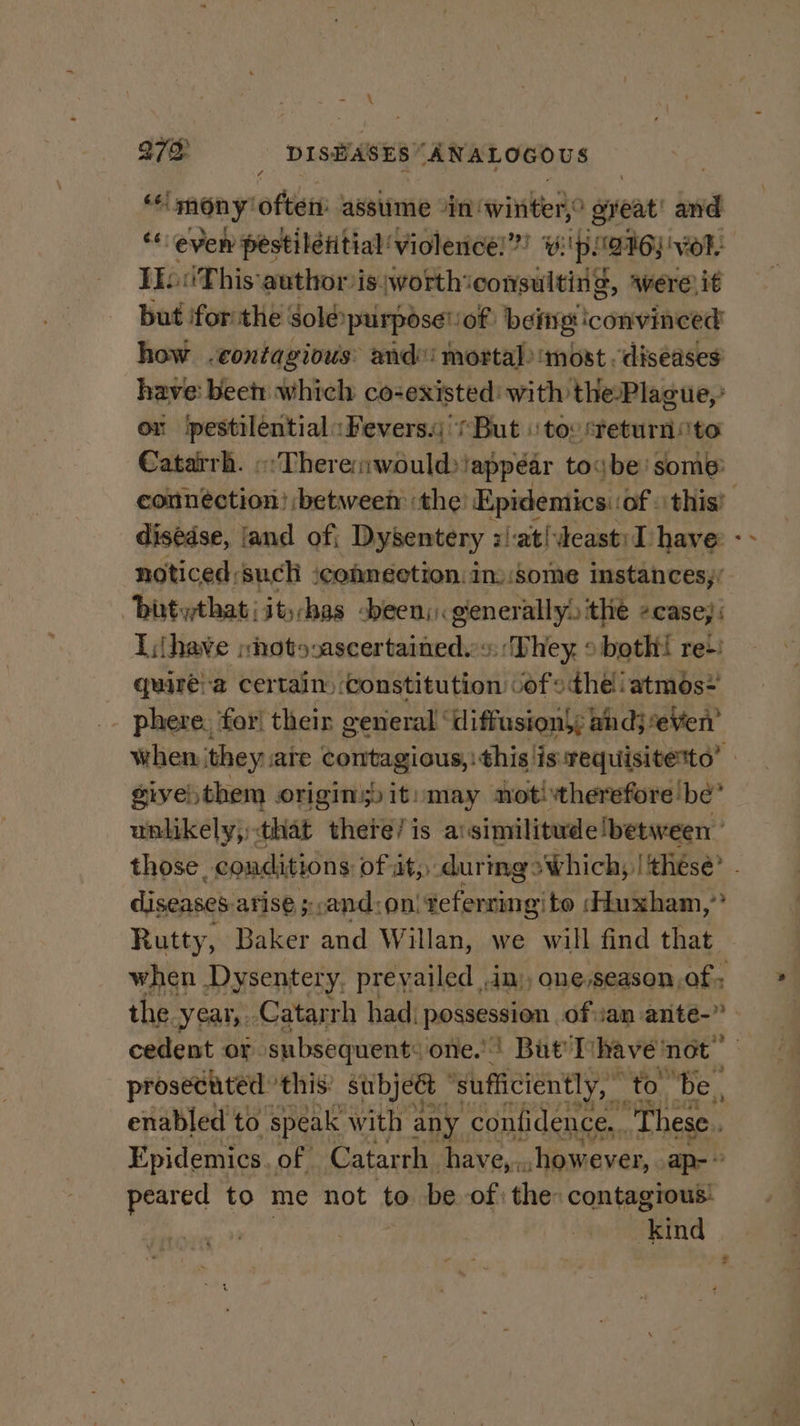 \ 272 _ DISEASES’ “ANALOGOUS ‘mony’ oftats assume “in: wwinkea? great and “even pestilétitial’ violence!” vi! p1996) vor. IE‘ This author is worth: ER aver it but ifor the Solépurpose! of being convinced how .contagious: and! mortal) most diseases a beet: which co-existed: with ‘the-Placue,’ or ipestiléntial «Fevers. '/But \ to: steturnito Catarrh. «:There;would) |appéar toybe’ some: disédse, jand of} Dysentery zat! deast: I have: noticed:such ‘connection in» some instances,’ “bitythat | itchas been, generally» the ¢case, Ihave shotovascertained.«. ‘They » both! re+: quare:a certain constitution vof the atmos-= ids ip. ° « : eri Tih, , 4 - phere, for! their general “diffusion; andj*eVen a f sive) them origins) it: may notitherefore be’ unlikely, that there/is a:similitude!between those. conditions Of ats during 2 Which; lithesé? digeinahs afise ;;and:on! referring’ to ‘Huxham, 2 Rutty, Baker and Willan, we will find that. the. year, ‘Catarrh had; possession of:ian antée-” cedent or. subsequent: one.) But'T nage ‘not prosecuted this’ subject ‘sufficiently, t “to ‘Be, enabled to speak with any confidence, . ‘These. Epidemics. of Catarrh have,. however, ap-* peared to me not to be of: the: contagious: | Kind