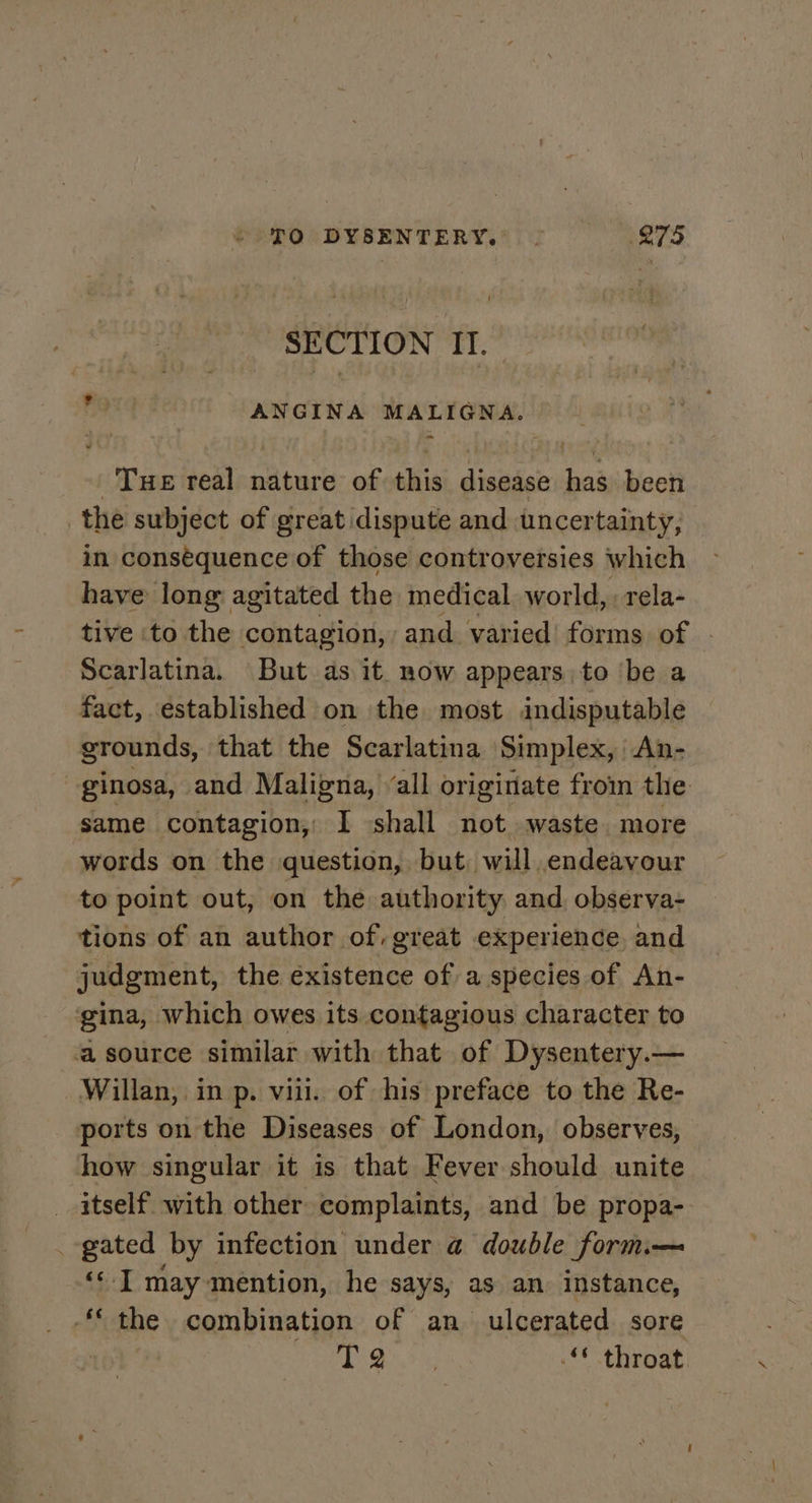 SECTION II. ANGINA MALIGNA. Tue real nature of this disease has been _the subject of great dispute and uncertainty, in consequence of those controversies which have long agitated the medical world, : rela- tive to the contagion, and varied forms of | Scarlatina. But as it now appears to ‘be a fact, established on the most indisputable grounds, that the Scarlatina Simplex, | An- ginosa, and Maligna, “all originate from the same contagion, I shall not waste. more words on the question, but, will endeavour to point out, on the authority and, observa- tions of an author of, great experience, and judgment, the éxistence of a species of An- gina, which owes its contagious character to a source similar with that of Dysentery.— Willan, in p. viii. of his preface to the Re- ports on the Diseases of London, observes, how singular it is that Fever should unite _ itself with other complaints, and be propa- _ gated by infection under @ double form.— ‘‘ I may mention, he says, as an instance, “the combination of an ulcerated sore us i wie “* throat