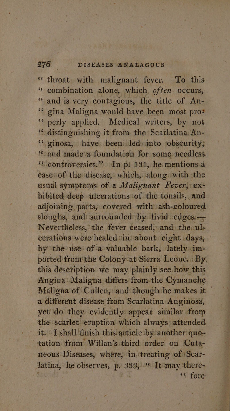 ‘‘ throat with malignant fever. To this “ combination alone, which, often. occurs, ‘“‘ and is very contagious, the title of An- gina Maligna would have been most pro? perly applied. Medical writers, by not ‘* distinguishing it from the Scarlatina, An- ‘« ginosa, have. been | led)into ‘obscurity; and made a foundation for some needless. ‘* controversies.” In pi 131, he mentions.a case. of the disease, which, along. with: the usual symptoms’ ofa Malignant “Fiedéehs ex- hibited deep ulcerations: of the tonsils, and adjoining ‘parts, covered with’. ash-coloured. sloughs, and: surrounded: ‘by: ‘livid: ‘edges. -— _ Nevertheless, the fever ceased}and the: eis (a4 nn ¢ by ‘the use of a valaable bark, lately im- this desctiption we may plainly sce how this Angina: Maligna differs from the Cymanche a different disease from Geaiiacinn Anginosa, yet do they evidently appear similar from a ‘scarlet eruption which always attended. ~Tishall finish this! article by another: quo- , cae from Willan’s third order on (Cuta- neous Diseases, where, in, ‘treating of ‘Scar- latina, he observes, p. 333,“ It ‘may ‘there- | | ‘t fore