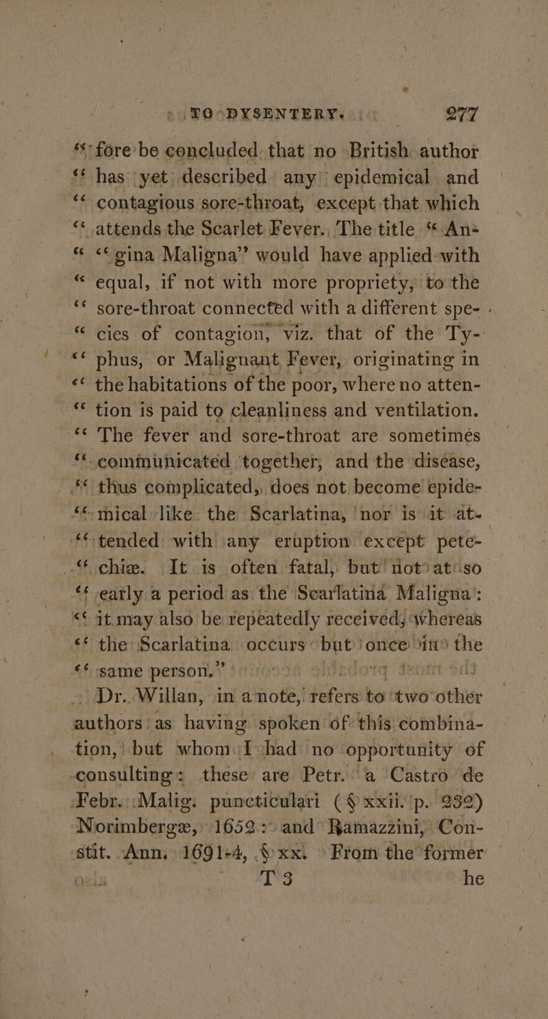 &gt;» TOODYSENTERY. |) OTT _ * fore-be concluded. that no British: author ‘* has ‘yet. described any’ epidemical and “ contagious sore-throat, except that which ‘« attends the Scarlet Fever., The title “ An &lt;&lt; oina Maligna’ would have applied-with equal, if not with more propriety, to the sore-throat connected with a different spe- cies of contagion, viz. that of the Ty- phus, or Malignant Fever, originating in ‘* the habitations of the poor, hie no atten- tion is paid to cleanliness and ventilation. The fever and sore-throat are. sometimes ** communicated together, and the disease, *¢ thus complicated, does not become epide- *-mical like: the Scarlatina, | nor is it at- ‘tended with any eruption except pete-— “ chie. It is often fatal, but’ not® at'so ‘¢ eatly a period as the Scarlatina Maligna’: &lt;¢ it may also be repeatedly received, whereas 4§¢/ the Pca ee occurs ° but once 45 the ** same person,” ) Shatdotd Jeon si! ~ Dr. Willan, in a note, hans to. two other anthord? as having spoken of this combina- tion,’ but whom. e had no. opportunity of consulting : these are Petr. a ‘Castro de Febr.::Malig. puncticulari ( § xxii. 'p. 232) Norimberge, 1652.:) and Ramazzini, ‘Con- sstit. Ann. 1691+4, §xx. From the former — ois MENG he