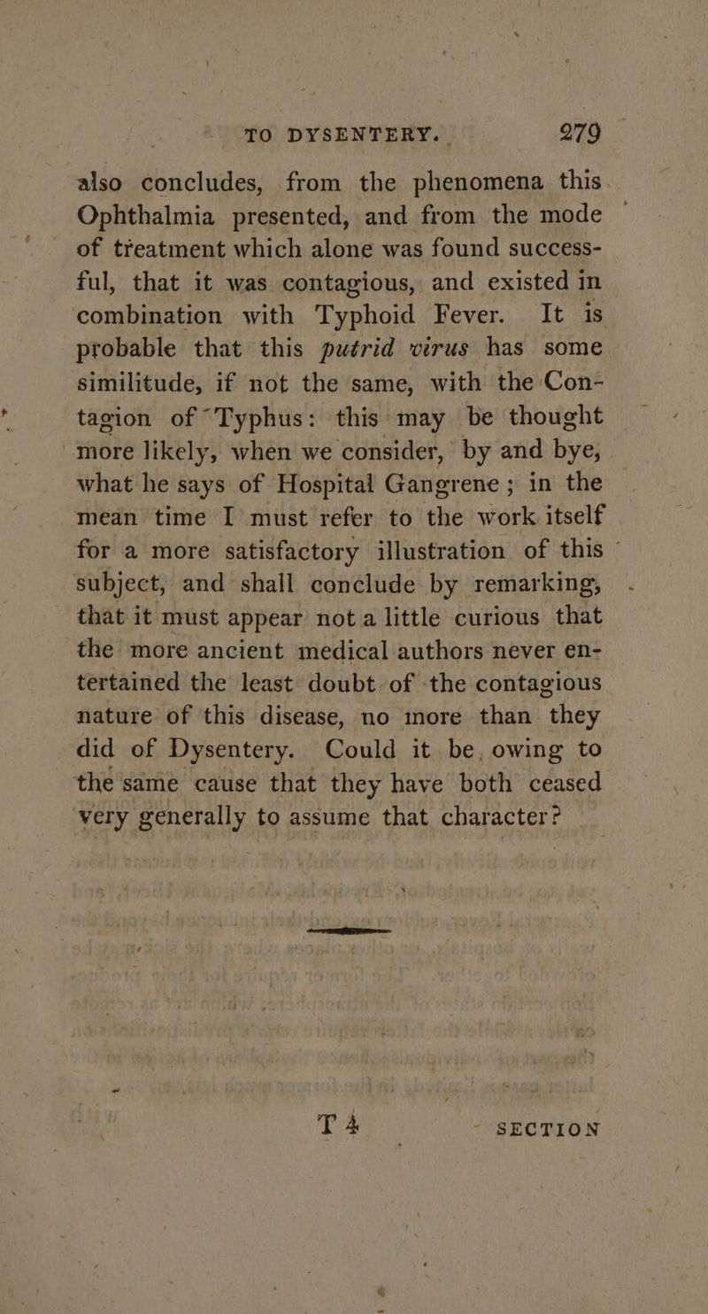 also concludes, from the phenomena this. Ophthalmia presented, and from the mode — of treatment which alone was found success- ful, that it was contagious, and existed in combination with Typhoid Fever. It is probable that this putrid virus has some similitude, if not the same, with the Con- tagion of “Typhus: this may be thought more likely, when we consider, by and bye, what he says of Hospital Gangrene ; in the mean time I must refer to the work itself for a more satisfactory illustration of this © subject, and shall conclude by remarking, that it must appear nota little curious that the more ancient medical authors never en- tertained the least doubt of the contagious nature of this disease, no nore than they did of Dysentery. Could it be, owing to the same cause that they have both ceased very generally to assume that character? _ T 4 - SECTION