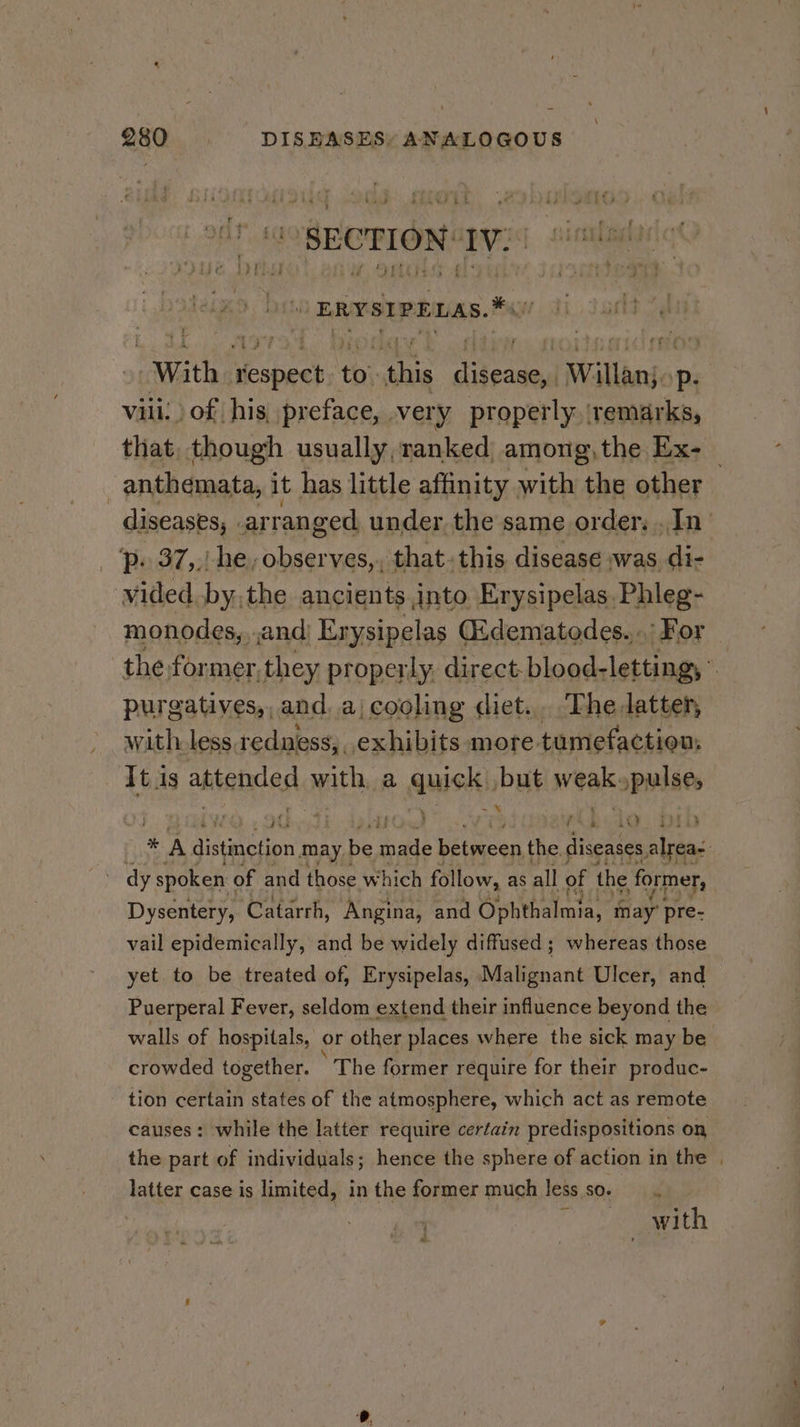 &gt; SECTION: We pie ig - ERYSIPELAS. Hi “With iesigeks ‘tb’ aa Dileaned Willanjop Vili. of | his, preface, very Rok that, though usually, ranked among,the Ex- _ . anthemata, it has little affinity with a other diseases, ar ranged under the same order. .In’ ‘p. 37,.! he, obser ves,, that. this disease was di- vided. by, the ancients into Erysipelas Phleg- monodes,, and) Erysipelas (Edematedes....: For the former, they properly. direct. blood- letting, : purgatives,, and, a) cooling diet... The latter, with less redness, exhibits more. tumefaction. It is attended with, a quick), but weak: /pulse, . re é a a) / é ie 7 A aisairipn may be made between the, diseases, alreas. dy spoken « of and those which follow, as all of the former, Dysentery, Catarrh, Angina, and Ophthalmia, may’ pre- vail epidemically, and be widely diffused; whereas those yet. to be treated of, Erysipelas, Malignant Ulcer, and Puerperal Fever, seldom extend their influence beyond the walls of hospitals, or other places where the sick may be crowded together. ‘The former require for their produc- tion certain states of the atmosphere, which act as remote causes : while the latter require certain predispositions on the part of individuals; hence the sphere of action in the , latter case is limited, in the former much less so. = with a”