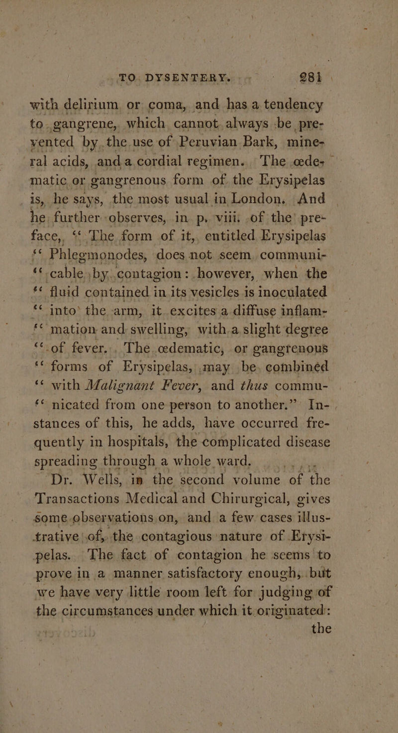 with delirium, or coma, and has a teniiay to. gangrene, which cannot. always -be pre: vented bythe use of Peruvian Bark, mine- ral acids, and a cordial regimen. The .cede- matic or gangrenous form of. the Erysipelas is, he says, the most usual in London, And he. further observes, in p, vill. of the’ pre- face,, “The form of it,, entitled Erysipelas ri Phlegmonodes, does not seem, communi- a Beers by. contagion: however, when the $ fluid contained i in. its vesicles is inoculated ‘‘ into’ the arm, it. excites a diffuse inflam- ** mation and swelling, with.a slight degree Sood fever. _ The .edematic, or gangrenous ‘* forms of Erysipelas, ,.may be. combined ‘¢ with Malignant Fever, and thus commu- ‘* nicated from one person to another.” In- . stances of this, he adds, have occurred fre- quently in hospitals, the complicated disease spreading through a whole ward, ny Dr. Wells, in the second volume ts the Transactions Medical and Chirurgical, gives some. observations on, and a few. cases illus- trative of, the contagious nature of Erysi- pelas. The fact of contagion he seems to prove in a manner satisfactory enough, but we have very little room left for judging of the circumstances under which it originated: | | hagehe