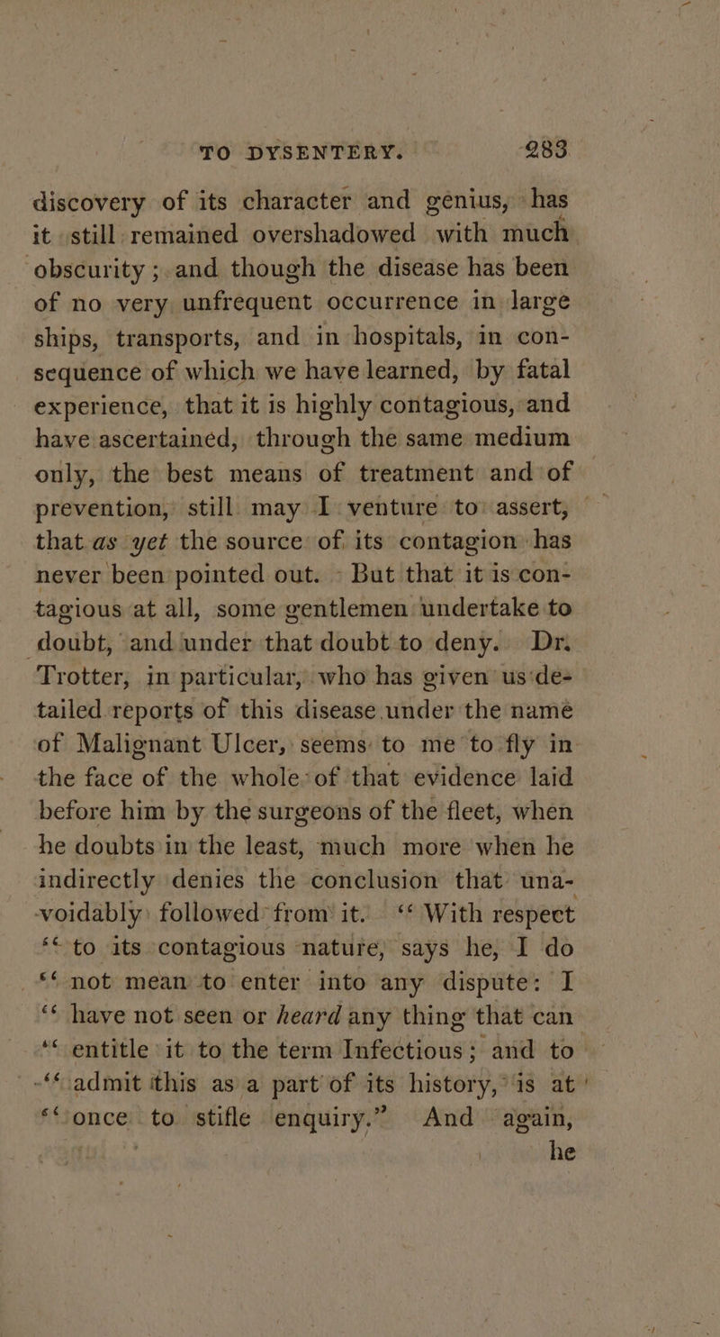 discovery of its character and genius, has it still remained overshadowed with much obscurity ;.and though the disease has been of no very unfrequent occurrence in Jarge ships, transports, and in hospitals, in con- sequence of which we have learned, by fatal experience, that it is highly contagious, and have ascertained, through the same medium only, the best means of treatment and of prevention, still. may 1. venture to: assert, that.as yet the source of its contagion has never been pointed out. - But that it is con- tagious at all, some gentlemen undertake to doubt, and under that doubt to deny. Dr. Trotter, in particular, who has given’ us:de- tailed reports of this disease under the name of Malignant Ulcer, seems to me to fly in the face of the whole: of that evidence laid before him by the surgeons of the fleet, when he doubts in the least, much more when he indirectly denies the conclusion that una- voidably: followed’ from it. ‘* With respect ‘“ to its contagious ‘nature, says he, I do _** not mean to enter into any dispute: I ‘ have not seen or heard any thing that can ‘ entitle it to the term Infectious; and to — admit this as a part of its history, is at ‘once to stifle enquiry.” And again, iii.’ he