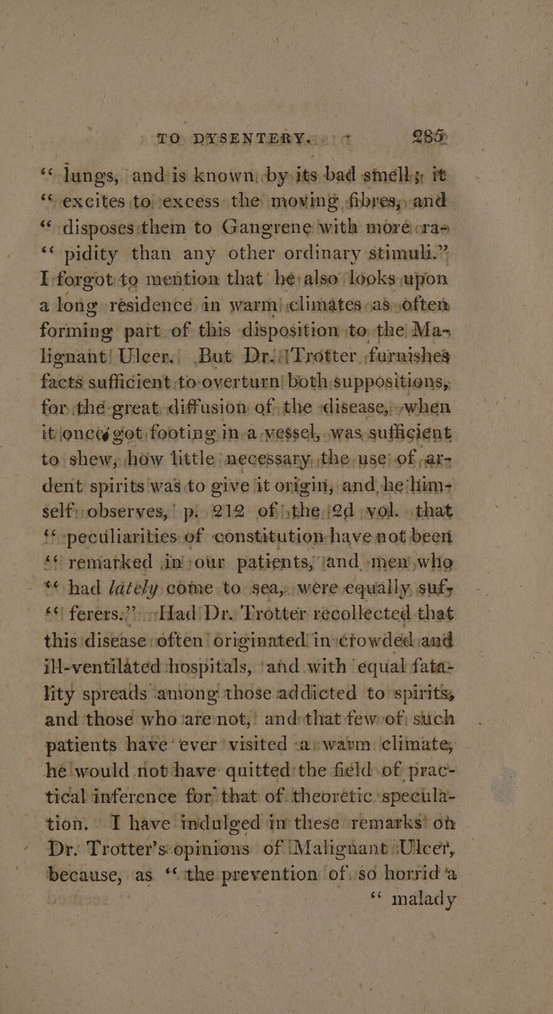 TO DYSENTERY.(0) 7 IB. s lungs, andsis known, -by-its bad smells: 7 ‘excites to excess the moving fibres; and ‘* disposes them to Gangrene with moré cras *‘ pidity than any other ordinary stimuli.” I forgotito mention that he:also looks upon a long residencé in warm).climates»as often Scecipiies part of this disposition. to the Ma- lignant! Uleen.| But Dri Trotter. furnishes facts sufficient to-overturn| both suppositiens,, for the great, diffusion of; the :disease, - when it onces got footing in-a vessel, was, sufficient to shew, how little necessary, the use).of “ars dent spirits was to give it origi, and hejhim- self: observes,’ p.. 212 of the j2d vol. that * peculiarities of constitution have not been ‘* remarked jin ;our patients, jand_smen)whe *¢ had lately come to sea, were equally, sufy ‘*| ferers:)” «fad Dr. Trotter recollected that {hisdideeseensiGnt originated! in: ctowded amd il-ventilated hospitals, and with ‘equal fata= lity spreads among those addicted to’spirits, and those who ‘are not,! and:that few of; such patients have‘ ever ‘visited -a:watm climate, - he'would riot have: quitted: the field of prac- tical inference for’ that of theoretic specila- tion. I have indulged iv these remarks’ oh Dr. Trotter’s: opinions of Malignant :Ulcer, because, as. “the prevention of.so horrid ‘a ** malady