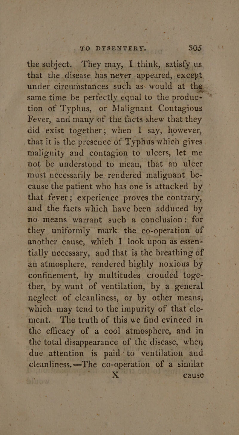 the subject. They may, I think, satisfy us that the disease has never appeared, except. under circumstances such as: would at the se same time be perfectly equal to the produc: : tion of Typhus, or Malignant Contagious Fever, and many of the facts shew that they did exist together; when I say, however, that it is the presence of Typhus which gives. malignity and contagion to ulcers, let me not be understood to mean, that an ulcer must necessarily be rendered malignant be- cause the patient who has one is tached by | that fever; experience proves the contrary, and the facts which have been adduced by no means warrant such a conclusion: for they uniformly mark. the co-operation of tially necessary, and that is the breathing of an atmosphere, rendered highly noxious by confinement, by multitudes crouded toge- ther, by want of ventilation, by a- general neglect of cleanliness, or by other means, which may tend to the impurity of that ele- ment. The truth of this we find evinced in the efficacy of a cool atmosphere, and in the total disappearance of the disease, when due attention is paid-to ventilation and. cleanliness. —The co-operation of a similar ra r &lt;&lt; ~ eause