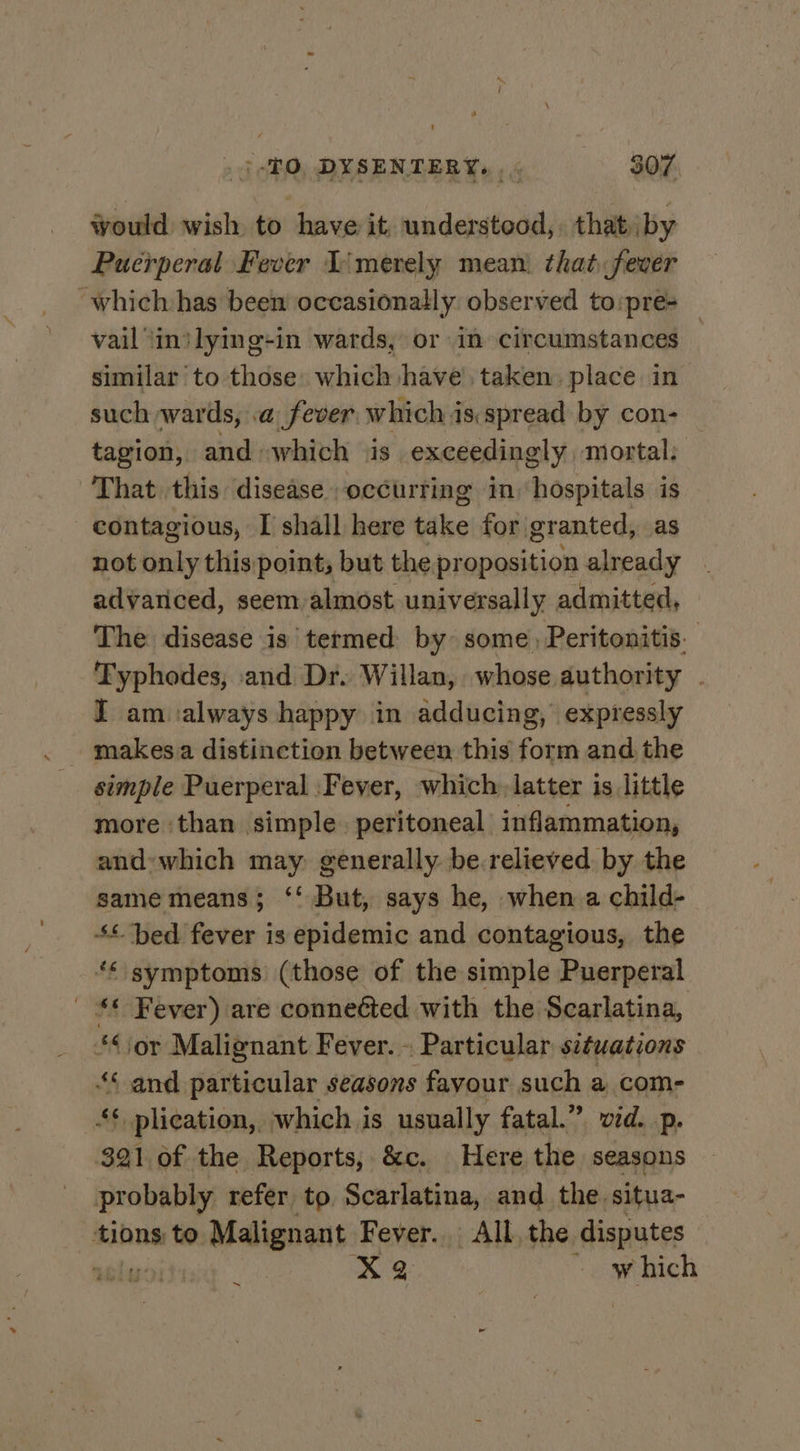 would wish to have it, understeod,. that by Puerperal Fever Iimerely mean. that fever ~which has been occasionally observed to:pre- vail \intlying-in wards, or in circumstances — similar to those: which have’, taken: place in such wards, a fever which isspread by con- _ tagion, and which is exceedingly mortal, That this disease occurting in hospitals is contagious, I shall here take for granted, as not only this point, but the proposition already advariced, seem almost universally admitted, The disease is termed by some, Peritonitis. Typhodes, and Dr. Willan, whose authority . I am ialways happy in adducing, expressly simple Puerperal Fever, which latter is little more ‘than simple. peritoneal inflammation, and:which may: generally be.relieved by the same means; ‘‘ But, says he, when a child- +“ bed fever is epidemic and contagious, the symptoms (those of the simple Puerperal ' ** Fever) are connected with the Scarlatina, ‘sor Malignant Fever. - Particular situations 4“ and particular seasons favour such a com- “* plication, which is usually fatal.” vid. p. 321 of the Reports, &amp;c. Here the seasons probably refer to. Scarlatina, and the. situa- ‘tions: to Malignant Fever. All, the disputes noly | 2 ~ which