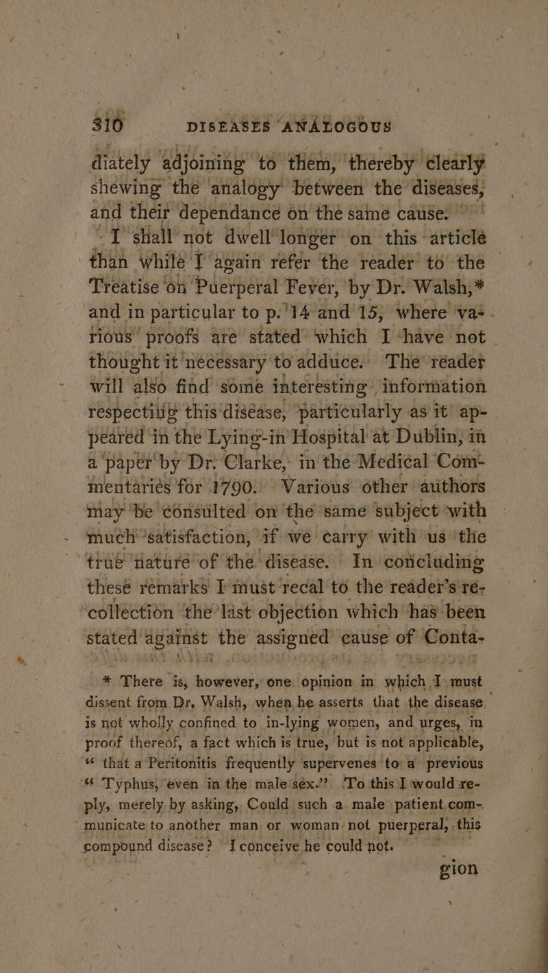 diately ‘adjoining’ to. them, ‘thereby clearly shewing the analogy’ ‘between the’ sigot | and their dependance on the same cause. “J shall not dwelllongér on this article Hh while’ T again refdr: the reader to the Treatise on ipigeitiey al Fever, by Dr. Walsh,* and in particular to p. 14 and 15, where vas - rious” proofs are stated ‘which I “have not thought it necessary to adduce. The’ réader will also find some interesting: information respectilig this diséase, particularly as it’ ap-— peared i in the Lying-in Hospital at Dublin, mm a paper by Dr. Clarke, in the Medical Com+ mentariés for 1790. “Various other: auithors may ‘be é6nsiilted on ‘the ‘same ‘subject with © much'°satisfaction, if we carry with us ‘the true ‘nature of the. ‘disease. In. coticluding these remarks I must: ‘recal to the reader’s'ré- ‘collection ‘the’ last objection which ha’ been nesta ¥ tatered the ea ing cause of Conta- 1 There” is, ney one: ‘opinion in which. a wont dissent from Dr, Walsh, when, he asserts that the disease is not wholly confined to in- lying women, and urges, In proof thereof, a fact which is true, but is not applicable, “ that a Peritonitis frequently supervenes to:a previous 4 ‘“ Typhus, “even in the male sex.’? 'To this I would ze- | ply, merely by asking, Could such a male patient.com-.  municate to another man. or woman. not puerperal, ‘this d compound disease : 2 conceive he could not. “| ; | : gion \