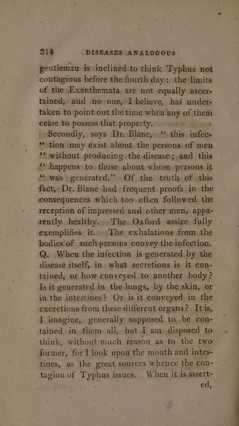 gentleman is \inclinédeto think Typhus not contagious before the:fourth day ; the limits of the »Exanthemata. are not equally ascer- tained; and :novone, I believe, has under- taken to point out the time when any of them €ease to possess that property. vii ova » Secondly, ‘says ‘Dr. Bidincyln this) sal ‘tion may éxist about the persons: of men | ‘* without producing. the disease:;.and. this ‘happens: to» those about. whose, persons it. $f was “generated.” Of the truth: of . this fact,» Dr. Blane had. frequent. proofs in the consequences which too often followed, the reception of impressed:and other men, appa- rently: healthy... The: Oxford. assize fully exemplifies it.;.The exhalations fromthe - ‘bedies'of such persons convey the infection. .Q: When.the infection is generated by the diseasé itself, in. what secretions is- it con- tained, or how conveyed. to another body? Is it generated in. the. lungs, by the skin, or in the intestines? Or is it conveyed in the excretions from these different organs? Itis, | I imagine, generally: supposed, to, be con- tained.in them all, but I am),disposed to think, without much reason as to the two former, for I look upon the mouth and intes- tines, as the great sources whence the con- tagion of Typhus i issues. When it is assert- ling. ed,