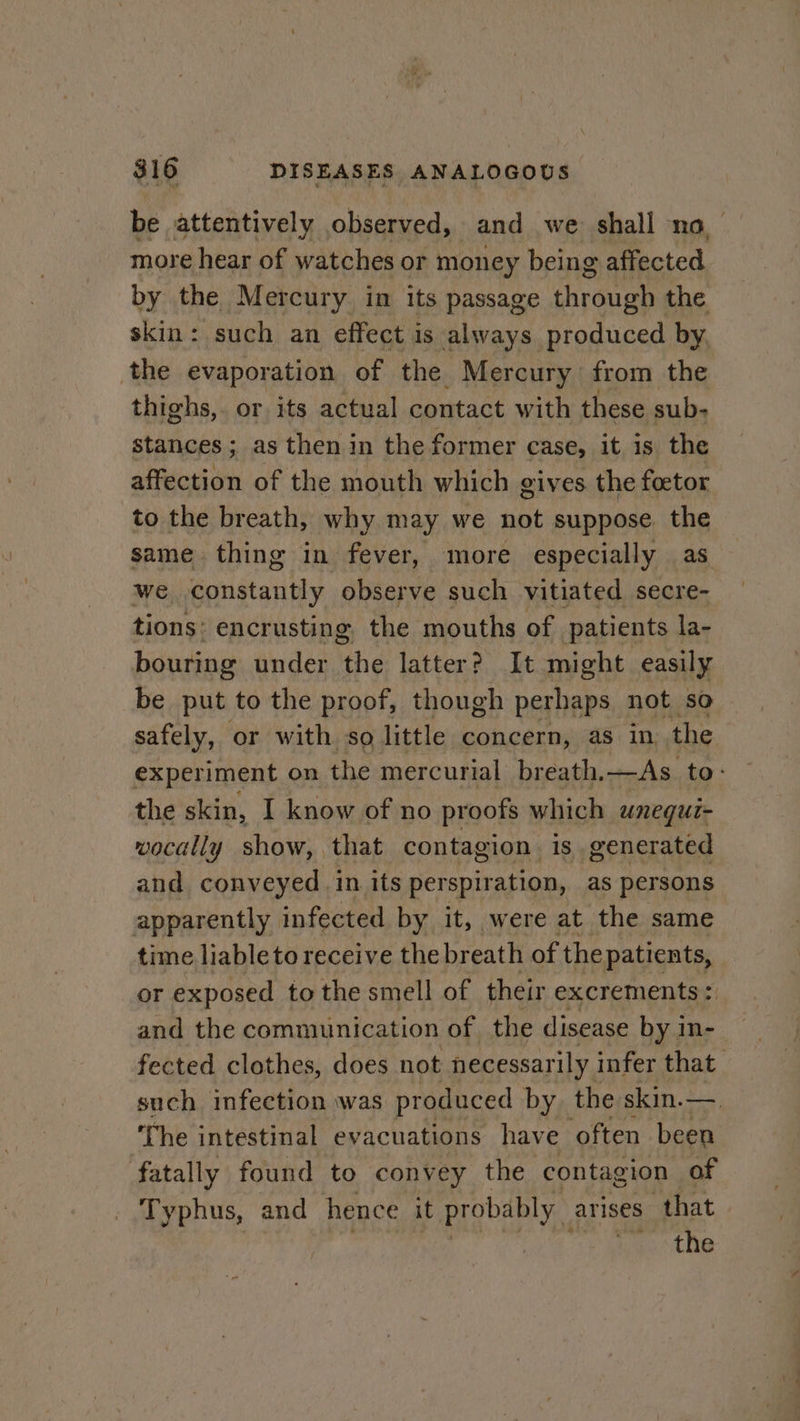 be attentively observed, and we shall no more hear of watches or money being affected by the Mercury in its passage through the skin: such an effect is always produced by the evaporation of the Mercury from the thighs,. or its actual contact with these sub- stances; as then in the former case, it is the affection of the mouth which gives. the foetor to the breath, why may we not suppose the same thing in fever, more especially as we i Mtasae observe such vitiated secre- tions: encrusting, the mouths of patients la- bouring under ‘the latter? It might easily be put to the proof, though perhaps not so safely, or with so little concern, as in the experiment on the mercurial breath. —As. to: the skin, I know of no proofs which unequi- wocally show, that contagion. is generated and conveyed in its perspiration, as persons apparently infected by it, were at the same time liableto receive the breath of the patients, or exposed to the smell of their excrements : 4 fected clothes, does not necessarily infer that such infection was produced by. the skin.—. ‘The intestinal evacuations have often been fatally found to convey the contagion of Typhus, and hence it probably arises that the