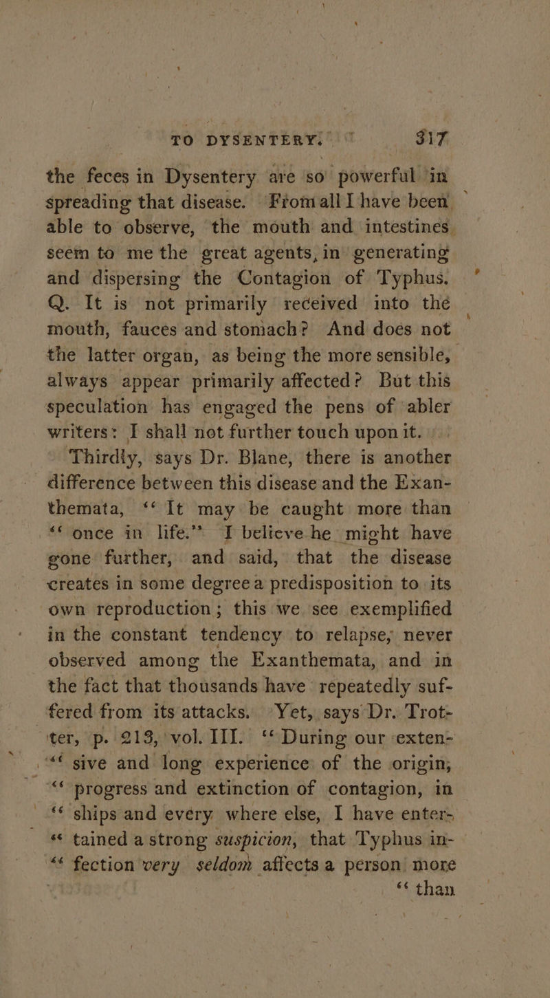 the feces i in Dysentery are so’ powerful ‘in spreading that disease. Fromall Ihave been — able to observe, the mouth and. intestines. seem to me the great agents, in’ generating and dispersing the Contagion of Typhus. Q. It is not primarily received into the mouth, fauces and stomach? And does not the latter organ, as being the more sensible, always appear primarily affected? But this speculation has engaged the pens of abler writers: I shall not further touch upon it. Thirdiy, says Dr. Blane, there is another difference between this disease and the Exan- themata, ‘‘ It sed be caught more than “‘ once in life.” I believe he might have gone further, and said, that the disease creates in some degree a predisposition to. its own rentadtt buidal; this we see exemplified in the constant tendency to relapse, never observed among the Exanthemata, and in the fact that thousands have repeatedly suf- fered from its attacks. Yet, says Dr. Trot- “ter, p. 213, vol. III. ‘ During our -exten- “€ sive and long experience of the origin; as progress and extinction of contagion, in ships and every where else, I have enter- « tained a strong suspicion, that Typhus in- “* fection very seldom affects a person more *« than 6c a