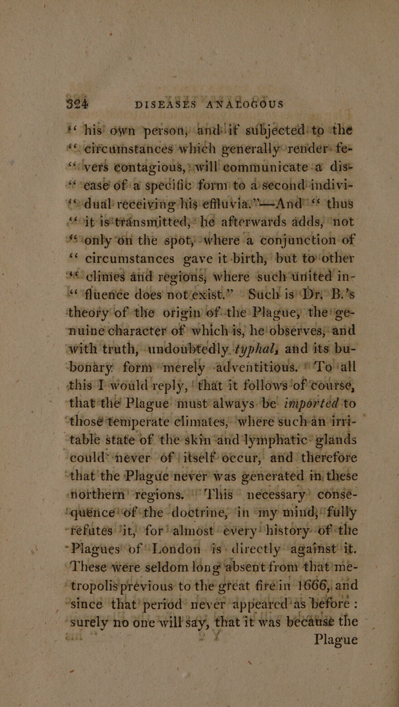 ‘his’ own person andlif subjected! to ‘the ‘« eifcumstances which generally render fe “vers Contagious, :will communicate:a dis+ ‘ease of a specific’ form’ to a ania indivi- so dual recéiving his efuviar’—And thus “it isstransmitted;” he afterwards adds, not #only ‘on the spot, where a conjunction of ‘* circumstances gave it -birth, but tov other *¢ clinies aiid regions; 4 where such tinited in- &lt;ifluenée does not’exist.” Such is’ Dn B.'s — theory of the origin ofthe Plague, the ge- nuine character of whichis, he! observes; and with trath, undoubtedly. typhal, and its bu- bonary forn) “merely -adventitious. © To ‘all _. this P-would reply, ‘that it follows’ lof ‘course, - -that‘the Plague must’always.‘be imported to thosé ‘temper ate climates, ‘where such-an irri- | table state of the skin dnd lymphatic’ glands could’ ‘never of! itself occur, and tRevcfse thatthe Plague nevér was panovineis in, these northern’ regions. “oP his © necessary” consé-_ | querice of ‘the doctrine; ‘in | ‘my mind}! fully -refutes ‘it, for! almost: every history: ‘of ‘thie ~Plagues’ of: ‘London Ags directly” against’ it. uTHewe were seldom long absent from that!me- } tropolis pr évious to the great firéin 1666, and “since that? period: never’ ‘appear ed‘as. before : ‘suey no one will ie that it was becatrse the — | an t ee ,