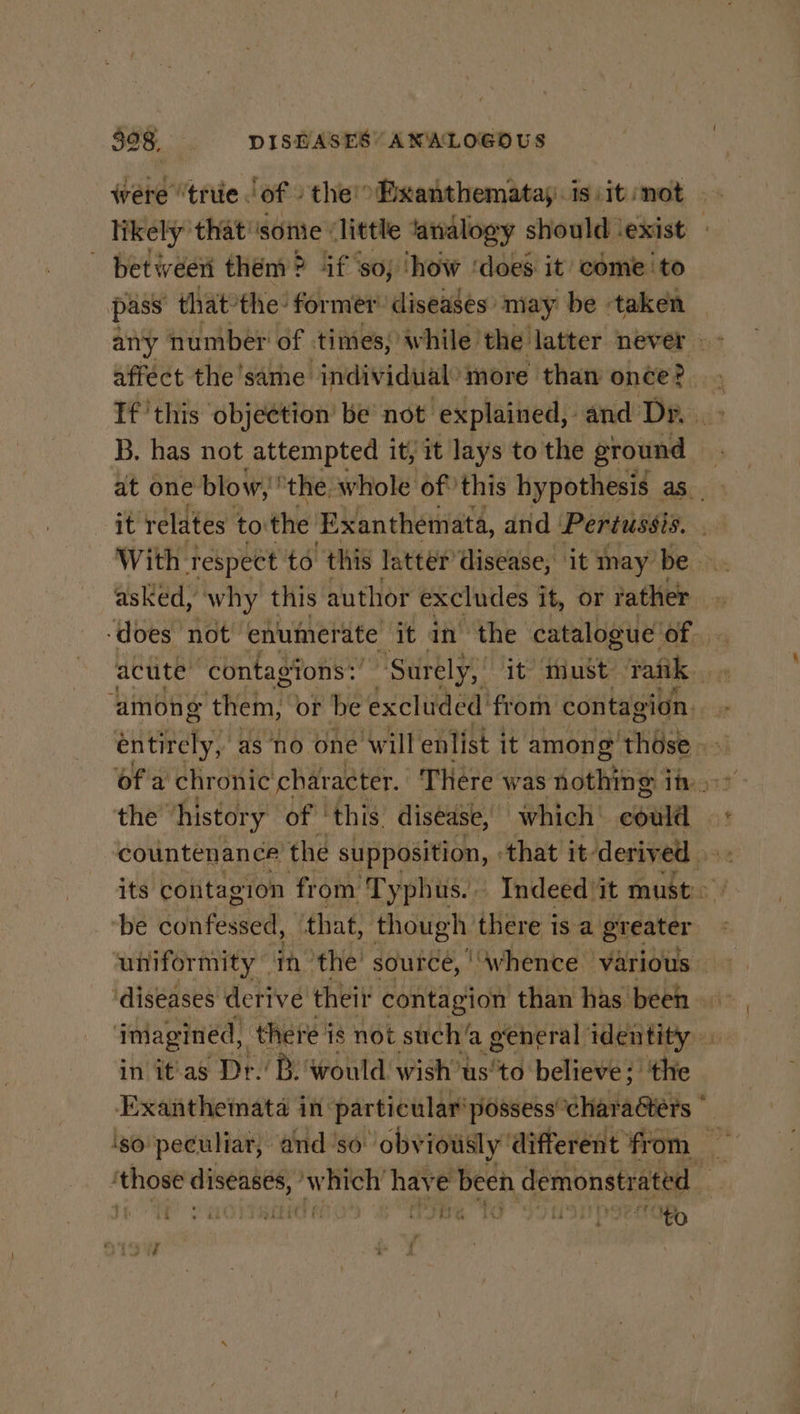 - between them? if so; ‘how ‘does it come ‘to pass thatthe: former’ diseases: may be taken any number of times, while: the latter never affect the same ‘individual: more than hee? B, has not attempted it, it lays to the ground at one blow, “the. whole of this hypothesis as. it relates to the Exanthemata, and Pertussis. With respect to this latter’ disease, it may be asked, why this author excludes it, or rather ‘does not enumerate it in the catalogue of. acute contagions:’ “Surely, it: must Tank | ‘among them, or be excluded: from contagion. entirely, as no one will enlist it among those - ofa chronic char acter. There was nothing i in, the ‘history of | this disease, which ere countenance’ the supposition, ‘that it’ derived its contagion from Typhus. Indeed ‘it must: ‘be confessed, that, though there isa greater ‘diseases derive their contagion than has been» ‘imagined, there j is not such’ a general MB Feo in it'as Dr.’ B. would wish’ts’ ‘to believe; ‘the Exanthemata in particular’ possess “characters © ¥ ‘those diseases, Aakers have been demonstrated rey Say: | fey p is e &amp;a ever ee ; ee oo as ia : i to se dee a + (