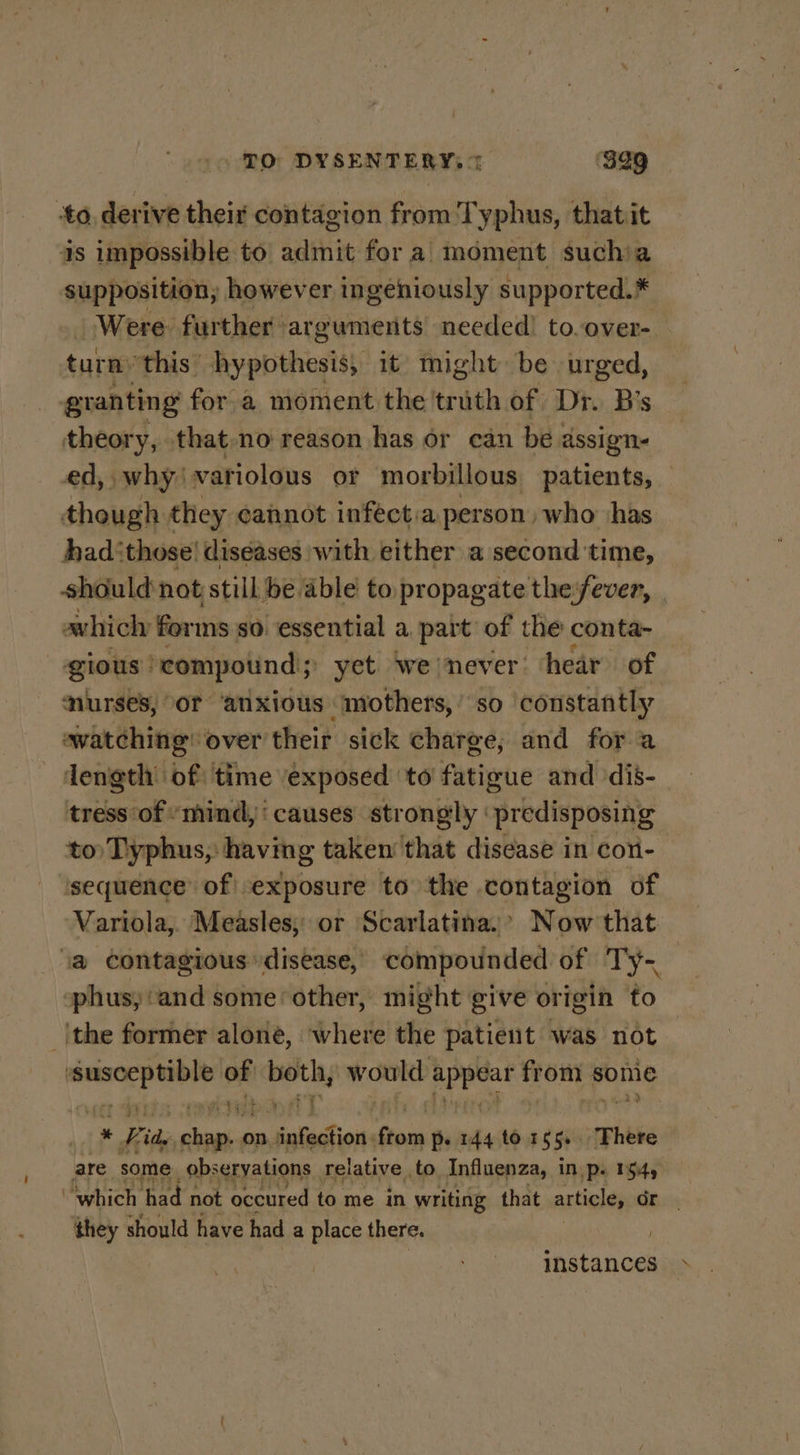 TO DYSENTERY, % ‘329 to, derive their contagion from 'T yphus, thatit supposition, however ingeniously supported.* Were further arguments needed! to.over- turn this hypothesis); it might be urged, granting for a moment the trith of Dr. B's theory, that no reason has or can be dssign- though they cannot inféct.a person who ‘has had:those! diseases with either a second time, avhich forms so essential a part’ of the conta- gious: “compound; yet we/never hear of nurses, or ‘anxious mothers,’ so constantly avatching over their sick charge; and for a tress of “mind, ‘ causes strongly ‘predisposing to Typhus, having taken that disease in con- sequence of exposure to the contagion of Variola, Measles, or Scarlatina.’ Now that 1a contagious disease, compounded of Ty- phus, ‘and some’ other, might give origin to ithe former alone, where the patient was not — of spi ia Raney from some '¢ . Bide, cbanie on, ee Seid pe 144 to 155. There are. some obs eryations relative to Influenza, inp. 154 they should have had a place there. instances \