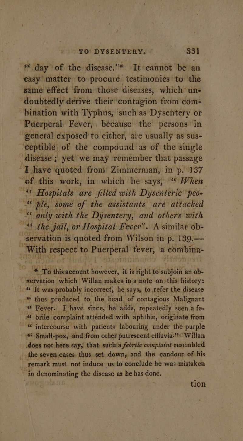 TO’ DYSENTERY. th ae “day of the disease. * Ttocannot be an easy’ matter to procure testimonies to the same effect from those diséases, which’ ‘un- ‘doubtedly derive their contagion from’com- bination with Typhus, such as Dysentery or “Puerperal: Fever, because the’ persons in ‘genetal exposed to either, are usually as sus- ‘ceptible’ of the compound as of the single disease ; yet: we may remember that passage “I have quoted: from’ Zimmerman, in p. 137 “ef this: work, in which he says, ‘ When “s Hospitals are filled with Dysenteric’ peo- f ple, Some of the assistants are attacked af only: with the Dysentery, and others with 7 “ae the jail, or Hospital Fever”. A similar ob- servation | is quoted from Wilson in p. 139.— With ru to Be i fever, a Aoshi * ‘To this account however, it is right to liens an ob- | servation. which Willan makes in'a note on» this: history: 6 Tt was probably incorrect, he says, to refer the disease ® thus produced to the head of contagious Malignant Fi Fever. I have since, he adds, repeatedly seen a fe- # brile complaint attended with aphthie, originate from &amp; intercourse with patients labouring under the purple - &amp;¢ Small-pox, and from other putrescent effluvia.’? Willan _ does not here say, that) such a febrile complaint resembled fy the. seven cases. thus set downy and the candour. of his | remark must not induce us to conclude he was mistaken in denominating the disease as he has done. tion