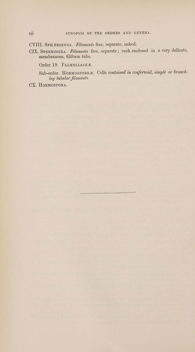 xi SYNOPSIS OF THE ORDERS AND GENERA. CVIII. Spumrozyca. Filaments free, separate, naked. CIX. Spermosrra. Filaments free, separate; each enclosed in a very delicate, membranous, filiform tube. Order 19. PALMELLACE®. Sub-order. HormosporE®. Cells contained in confervoid, simple or branch- ing tubular filaments. CX. Hormospora.