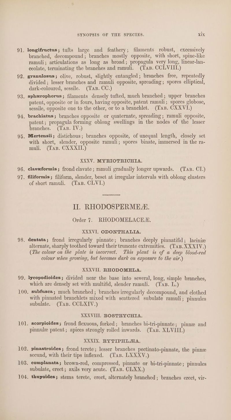 ol. 92. 93. 94. 95. 96. 97. 98. 99. SYNOPSIS OF THE SPECIES. XIX longifructus; tufts large and feathery; filaments robust, excessively branched, decompound ; branches mostly opposite, with short, spine-like ramuli; articulations as long as broad; propagula very long, linear-lan- ceolate, terminating the branches and ramuli. (Tas. CCLVIIT.) granulosus; olive, robust, slightly entangled; branches free, repeatedly divided ; lesser branches and ramuli opposite, spreading ; spores elliptical, dark-coloured, sessile. (Tas. CC.) spherophorus ; filaments densely tufted, much branched; upper branches patent, opposite or in fours, having opposite, patent ramuli; spores globose, sessile, opposite one to the other, or to a branchlet. (Tas. CXXVL.) brachiatus; branches opposite or quaternate, spreading; ramuli opposite, patent; propagula forming oblong swellings in the nodes of the lesser branches. (Tas. IV.) Mertensii; distichous; branches opposite, of unequal length, closely set with short, slender, opposite ramuli; spores binate, immersed in the ra- muli. (Tas. CXXXII.) XXXV. MYRIOTRICHIA. claveeformis; frond clavate; ramuli gradually longer upwards. (Tas. CI.) filiformis ; filiform, slender, beset at irregular intervals with oblong clusters of short ramuh, (Tas. CLVI.) Ce oeeneumnsenienienaaeaimmted IJ. RHODOSPERME A. Order 7. RHODOMELACE®. XXXVI. ODONTHALIA. dentata; frond irregularly pinnate; branches deeply pinnatifid; lacinize alternate, sharply toothed toward their truncate extremities. (TaB.XXXIV.) (The colour on the plate is incorrect. This plant is of a deep blood-red colour when growing, but becomes dark on exposure to the air.) XXXVI. RHODOMELA. lycopodioides; divided near the base into several, long, simple branches, which are densely set with multifid, slender ramuli. (Tas. L.) subfusea; much branched; branches irregularly decompound, and clothed with pinnated branchlets mixed with scattered subulate ramuli; pinnules subulate. (Tas. CCLXIV.) XXXVIII. BOSTRYCHIA. scorpioides; frond flexuous, forked; branches bi-tri-pinnate; pinnee and pinnule patent; apices strongly rolled inwards. (Tas. XLVIIL.) XXXIX. RYTIPHLAA. pinastroides; frond terete; lesser branches pectinato-pinnate, the pinne secund, with their tips inflexed. (Tas. LXXXV.) complanata; brown-red, compressed, pinnate or bi-tri-pinnate; pinnules subulate, erect; axils very acute. (Tas. CLXX.) thuyoides; stems terete, erect, alternately branched ; branches erect, vir-