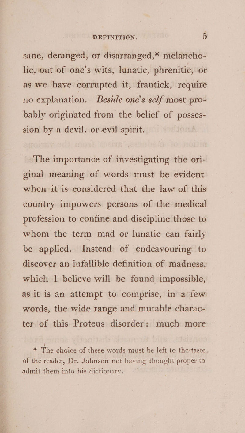 sane, deranged, or disarranged,* melancho- lic, out of one’s wits, lunatic, phrenitic, or as we have corrupted it, frantick, require no explanation. Beside one’s self most pro- bably originated from the belief of posses- sion by a devil, or evil spirit. The importance of investigating the ori- ginal meaning of words must be evident when it is considered that the law of this country impowers persons of the medical profession to confine and discipline those to whom the term mad or lunatic can fairly be applied. Instead of endeavouring to discover an infallible definition of madness, which I believe will be found impossible, as it is an attempt to comprise, in a few words, the wide range and mutable charac- ter of this Proteus disorder: much more | * The choice of these words must be left to the-taste of the reader, Dr. Johnson not having thought proper to admit them into bis dictionary.